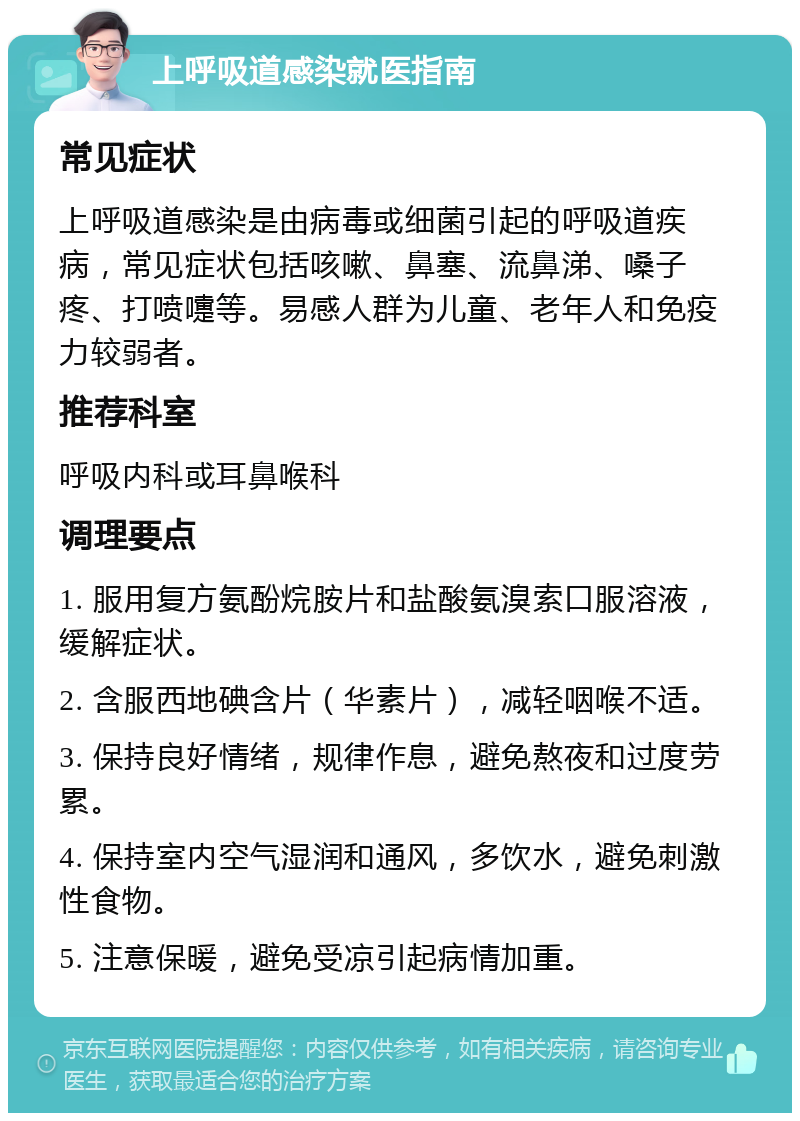 上呼吸道感染就医指南 常见症状 上呼吸道感染是由病毒或细菌引起的呼吸道疾病，常见症状包括咳嗽、鼻塞、流鼻涕、嗓子疼、打喷嚏等。易感人群为儿童、老年人和免疫力较弱者。 推荐科室 呼吸内科或耳鼻喉科 调理要点 1. 服用复方氨酚烷胺片和盐酸氨溴索口服溶液，缓解症状。 2. 含服西地碘含片（华素片），减轻咽喉不适。 3. 保持良好情绪，规律作息，避免熬夜和过度劳累。 4. 保持室内空气湿润和通风，多饮水，避免刺激性食物。 5. 注意保暖，避免受凉引起病情加重。