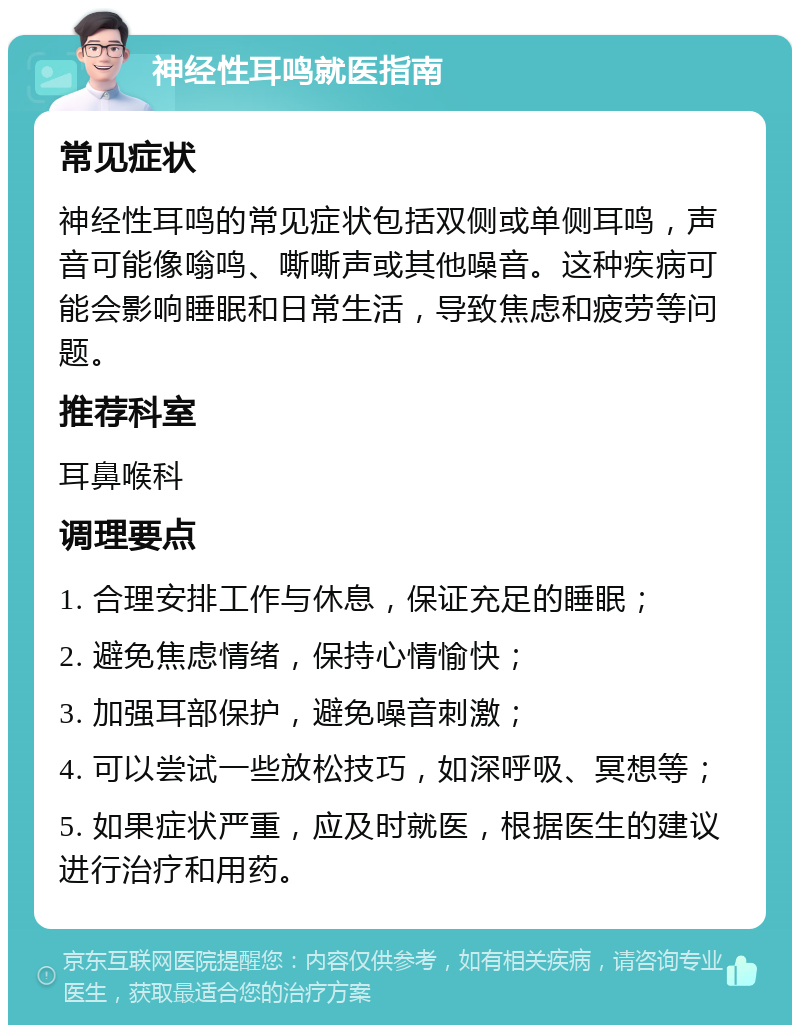 神经性耳鸣就医指南 常见症状 神经性耳鸣的常见症状包括双侧或单侧耳鸣，声音可能像嗡鸣、嘶嘶声或其他噪音。这种疾病可能会影响睡眠和日常生活，导致焦虑和疲劳等问题。 推荐科室 耳鼻喉科 调理要点 1. 合理安排工作与休息，保证充足的睡眠； 2. 避免焦虑情绪，保持心情愉快； 3. 加强耳部保护，避免噪音刺激； 4. 可以尝试一些放松技巧，如深呼吸、冥想等； 5. 如果症状严重，应及时就医，根据医生的建议进行治疗和用药。