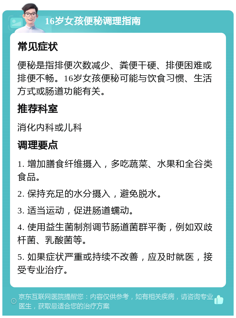 16岁女孩便秘调理指南 常见症状 便秘是指排便次数减少、粪便干硬、排便困难或排便不畅。16岁女孩便秘可能与饮食习惯、生活方式或肠道功能有关。 推荐科室 消化内科或儿科 调理要点 1. 增加膳食纤维摄入，多吃蔬菜、水果和全谷类食品。 2. 保持充足的水分摄入，避免脱水。 3. 适当运动，促进肠道蠕动。 4. 使用益生菌制剂调节肠道菌群平衡，例如双歧杆菌、乳酸菌等。 5. 如果症状严重或持续不改善，应及时就医，接受专业治疗。