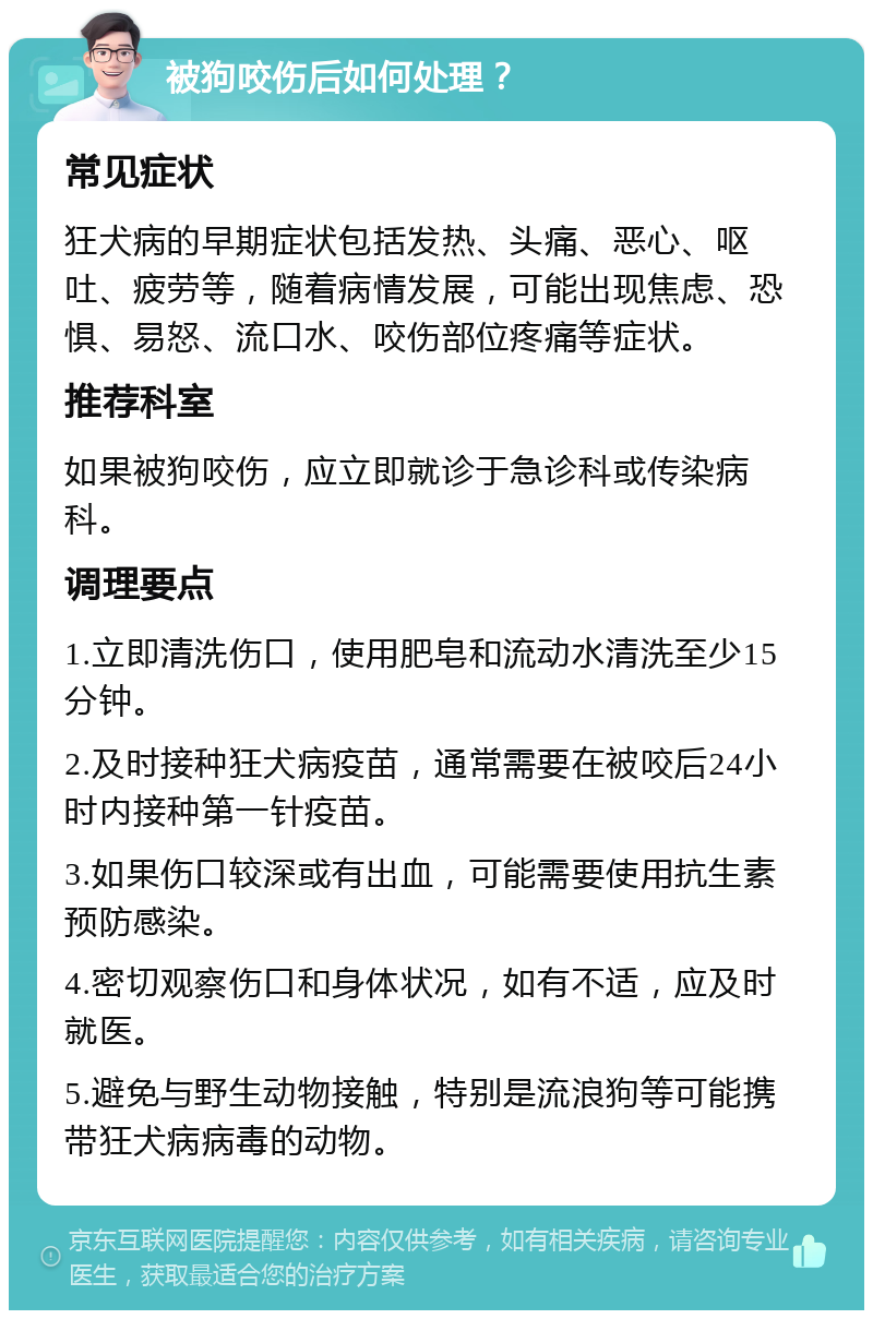 被狗咬伤后如何处理？ 常见症状 狂犬病的早期症状包括发热、头痛、恶心、呕吐、疲劳等，随着病情发展，可能出现焦虑、恐惧、易怒、流口水、咬伤部位疼痛等症状。 推荐科室 如果被狗咬伤，应立即就诊于急诊科或传染病科。 调理要点 1.立即清洗伤口，使用肥皂和流动水清洗至少15分钟。 2.及时接种狂犬病疫苗，通常需要在被咬后24小时内接种第一针疫苗。 3.如果伤口较深或有出血，可能需要使用抗生素预防感染。 4.密切观察伤口和身体状况，如有不适，应及时就医。 5.避免与野生动物接触，特别是流浪狗等可能携带狂犬病病毒的动物。