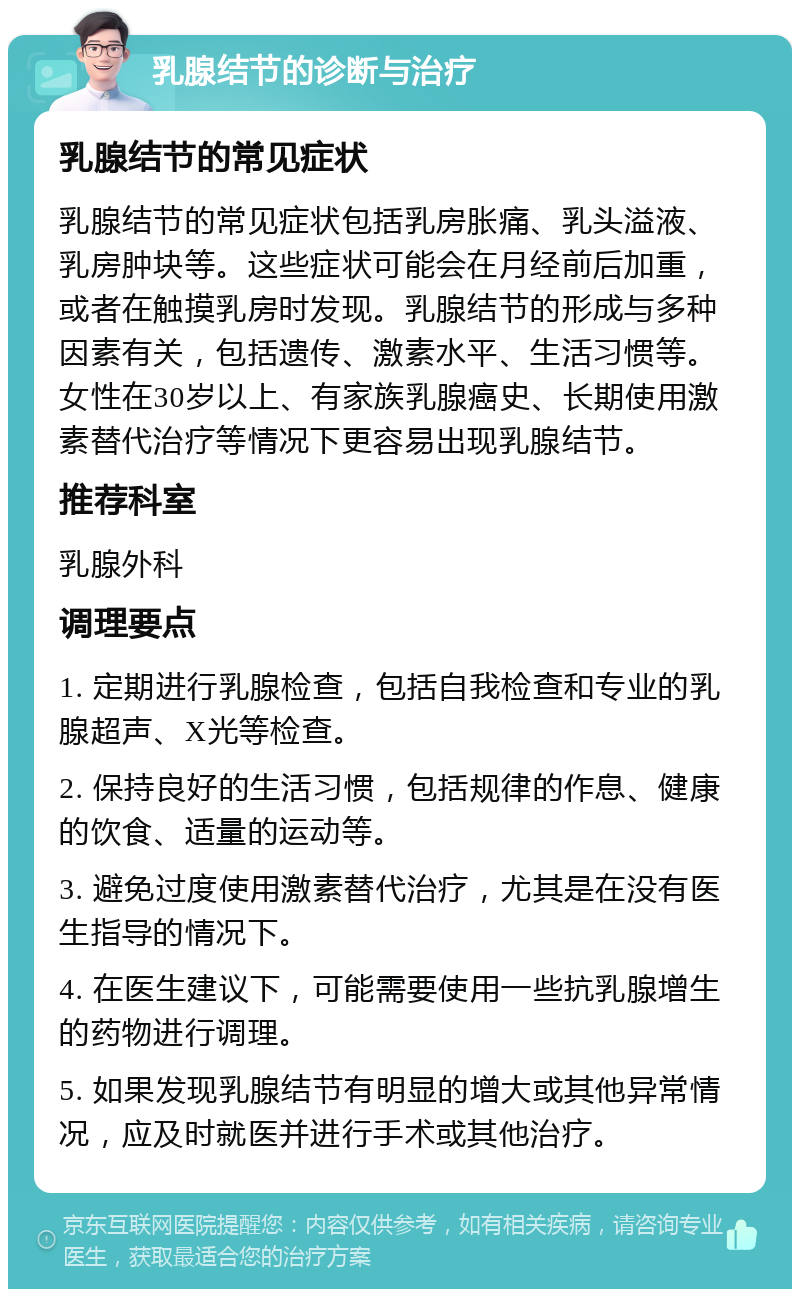 乳腺结节的诊断与治疗 乳腺结节的常见症状 乳腺结节的常见症状包括乳房胀痛、乳头溢液、乳房肿块等。这些症状可能会在月经前后加重，或者在触摸乳房时发现。乳腺结节的形成与多种因素有关，包括遗传、激素水平、生活习惯等。女性在30岁以上、有家族乳腺癌史、长期使用激素替代治疗等情况下更容易出现乳腺结节。 推荐科室 乳腺外科 调理要点 1. 定期进行乳腺检查，包括自我检查和专业的乳腺超声、X光等检查。 2. 保持良好的生活习惯，包括规律的作息、健康的饮食、适量的运动等。 3. 避免过度使用激素替代治疗，尤其是在没有医生指导的情况下。 4. 在医生建议下，可能需要使用一些抗乳腺增生的药物进行调理。 5. 如果发现乳腺结节有明显的增大或其他异常情况，应及时就医并进行手术或其他治疗。