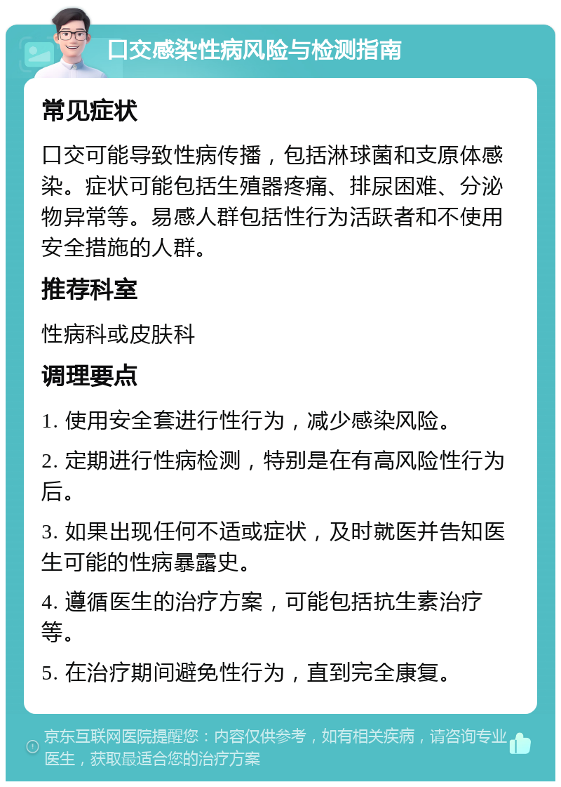 口交感染性病风险与检测指南 常见症状 口交可能导致性病传播，包括淋球菌和支原体感染。症状可能包括生殖器疼痛、排尿困难、分泌物异常等。易感人群包括性行为活跃者和不使用安全措施的人群。 推荐科室 性病科或皮肤科 调理要点 1. 使用安全套进行性行为，减少感染风险。 2. 定期进行性病检测，特别是在有高风险性行为后。 3. 如果出现任何不适或症状，及时就医并告知医生可能的性病暴露史。 4. 遵循医生的治疗方案，可能包括抗生素治疗等。 5. 在治疗期间避免性行为，直到完全康复。