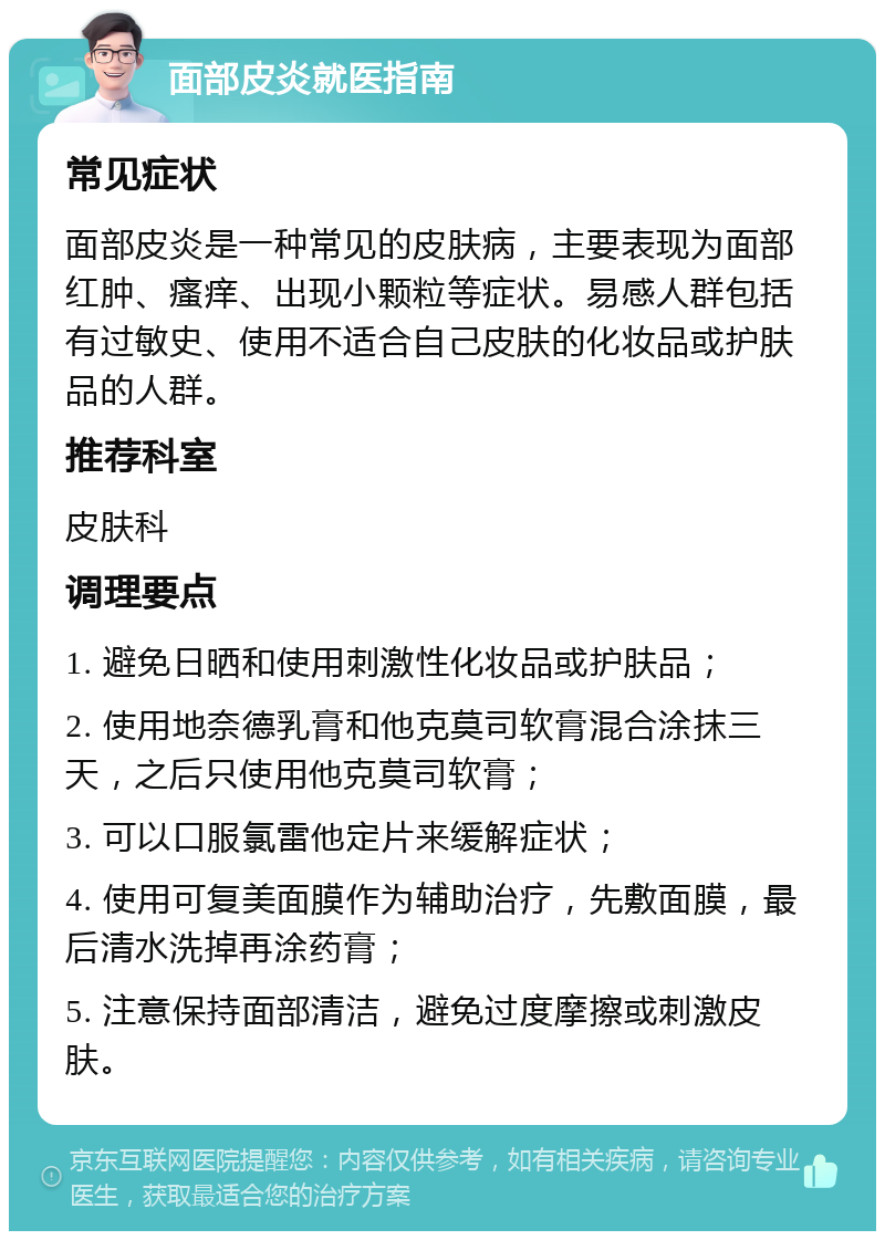 面部皮炎就医指南 常见症状 面部皮炎是一种常见的皮肤病，主要表现为面部红肿、瘙痒、出现小颗粒等症状。易感人群包括有过敏史、使用不适合自己皮肤的化妆品或护肤品的人群。 推荐科室 皮肤科 调理要点 1. 避免日晒和使用刺激性化妆品或护肤品； 2. 使用地奈德乳膏和他克莫司软膏混合涂抹三天，之后只使用他克莫司软膏； 3. 可以口服氯雷他定片来缓解症状； 4. 使用可复美面膜作为辅助治疗，先敷面膜，最后清水洗掉再涂药膏； 5. 注意保持面部清洁，避免过度摩擦或刺激皮肤。