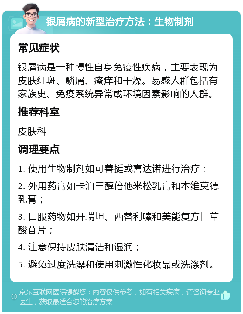 银屑病的新型治疗方法：生物制剂 常见症状 银屑病是一种慢性自身免疫性疾病，主要表现为皮肤红斑、鳞屑、瘙痒和干燥。易感人群包括有家族史、免疫系统异常或环境因素影响的人群。 推荐科室 皮肤科 调理要点 1. 使用生物制剂如可善挺或喜达诺进行治疗； 2. 外用药膏如卡泊三醇倍他米松乳膏和本维莫德乳膏； 3. 口服药物如开瑞坦、西替利嗪和美能复方甘草酸苷片； 4. 注意保持皮肤清洁和湿润； 5. 避免过度洗澡和使用刺激性化妆品或洗涤剂。