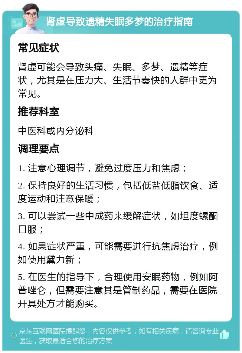 肾虚导致遗精失眠多梦的治疗指南 常见症状 肾虚可能会导致头痛、失眠、多梦、遗精等症状，尤其是在压力大、生活节奏快的人群中更为常见。 推荐科室 中医科或内分泌科 调理要点 1. 注意心理调节，避免过度压力和焦虑； 2. 保持良好的生活习惯，包括低盐低脂饮食、适度运动和注意保暖； 3. 可以尝试一些中成药来缓解症状，如坦度螺酮口服； 4. 如果症状严重，可能需要进行抗焦虑治疗，例如使用黛力新； 5. 在医生的指导下，合理使用安眠药物，例如阿普唑仑，但需要注意其是管制药品，需要在医院开具处方才能购买。