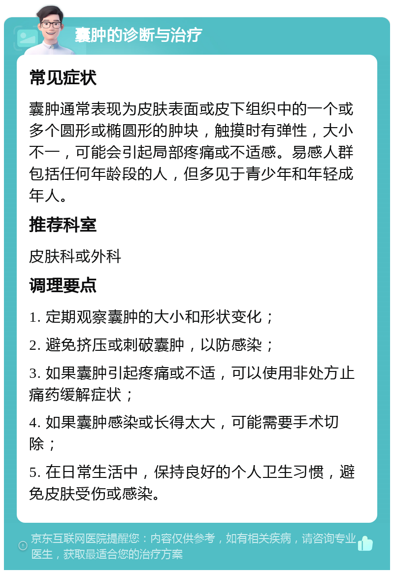 囊肿的诊断与治疗 常见症状 囊肿通常表现为皮肤表面或皮下组织中的一个或多个圆形或椭圆形的肿块，触摸时有弹性，大小不一，可能会引起局部疼痛或不适感。易感人群包括任何年龄段的人，但多见于青少年和年轻成年人。 推荐科室 皮肤科或外科 调理要点 1. 定期观察囊肿的大小和形状变化； 2. 避免挤压或刺破囊肿，以防感染； 3. 如果囊肿引起疼痛或不适，可以使用非处方止痛药缓解症状； 4. 如果囊肿感染或长得太大，可能需要手术切除； 5. 在日常生活中，保持良好的个人卫生习惯，避免皮肤受伤或感染。