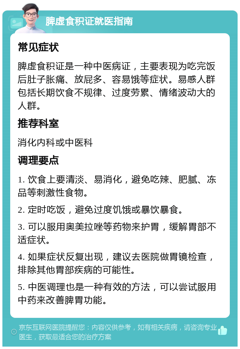 脾虚食积证就医指南 常见症状 脾虚食积证是一种中医病证，主要表现为吃完饭后肚子胀痛、放屁多、容易饿等症状。易感人群包括长期饮食不规律、过度劳累、情绪波动大的人群。 推荐科室 消化内科或中医科 调理要点 1. 饮食上要清淡、易消化，避免吃辣、肥腻、冻品等刺激性食物。 2. 定时吃饭，避免过度饥饿或暴饮暴食。 3. 可以服用奥美拉唑等药物来护胃，缓解胃部不适症状。 4. 如果症状反复出现，建议去医院做胃镜检查，排除其他胃部疾病的可能性。 5. 中医调理也是一种有效的方法，可以尝试服用中药来改善脾胃功能。