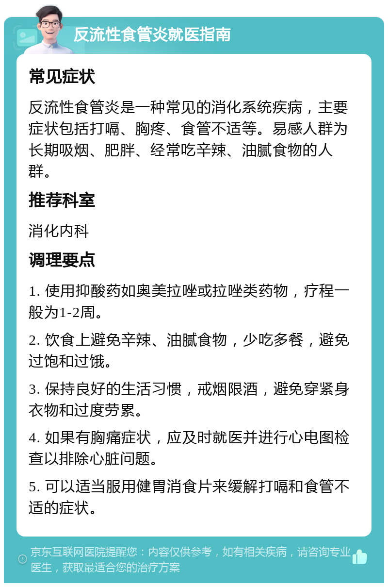 反流性食管炎就医指南 常见症状 反流性食管炎是一种常见的消化系统疾病，主要症状包括打嗝、胸疼、食管不适等。易感人群为长期吸烟、肥胖、经常吃辛辣、油腻食物的人群。 推荐科室 消化内科 调理要点 1. 使用抑酸药如奥美拉唑或拉唑类药物，疗程一般为1-2周。 2. 饮食上避免辛辣、油腻食物，少吃多餐，避免过饱和过饿。 3. 保持良好的生活习惯，戒烟限酒，避免穿紧身衣物和过度劳累。 4. 如果有胸痛症状，应及时就医并进行心电图检查以排除心脏问题。 5. 可以适当服用健胃消食片来缓解打嗝和食管不适的症状。