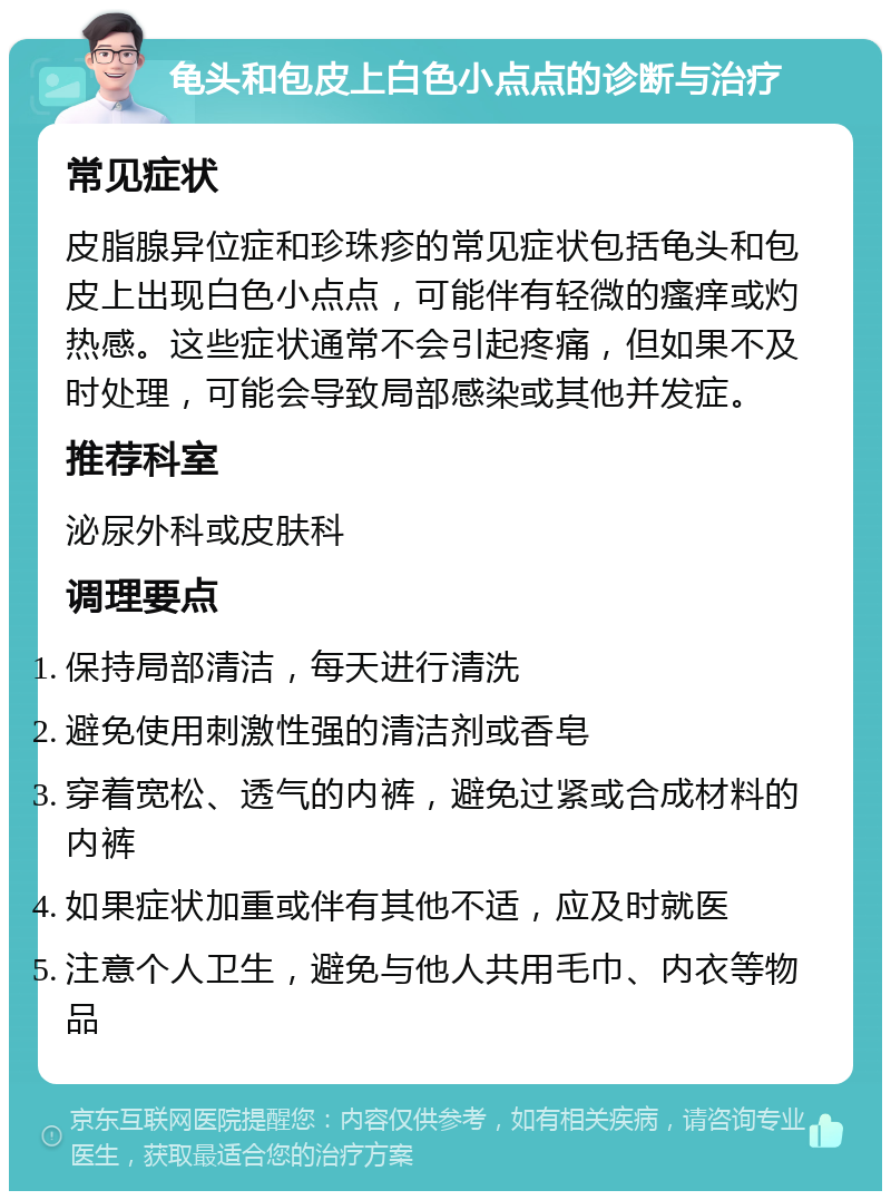 龟头和包皮上白色小点点的诊断与治疗 常见症状 皮脂腺异位症和珍珠疹的常见症状包括龟头和包皮上出现白色小点点，可能伴有轻微的瘙痒或灼热感。这些症状通常不会引起疼痛，但如果不及时处理，可能会导致局部感染或其他并发症。 推荐科室 泌尿外科或皮肤科 调理要点 保持局部清洁，每天进行清洗 避免使用刺激性强的清洁剂或香皂 穿着宽松、透气的内裤，避免过紧或合成材料的内裤 如果症状加重或伴有其他不适，应及时就医 注意个人卫生，避免与他人共用毛巾、内衣等物品