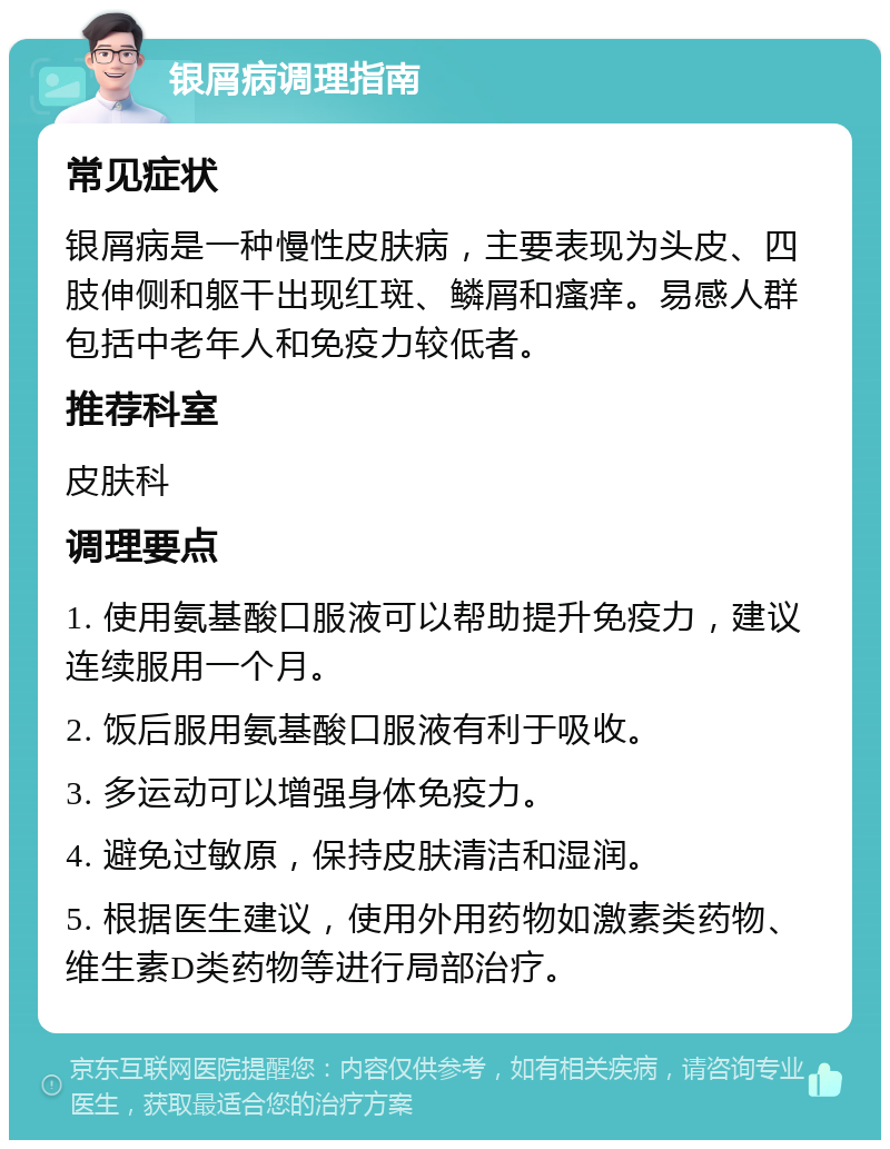 银屑病调理指南 常见症状 银屑病是一种慢性皮肤病，主要表现为头皮、四肢伸侧和躯干出现红斑、鳞屑和瘙痒。易感人群包括中老年人和免疫力较低者。 推荐科室 皮肤科 调理要点 1. 使用氨基酸口服液可以帮助提升免疫力，建议连续服用一个月。 2. 饭后服用氨基酸口服液有利于吸收。 3. 多运动可以增强身体免疫力。 4. 避免过敏原，保持皮肤清洁和湿润。 5. 根据医生建议，使用外用药物如激素类药物、维生素D类药物等进行局部治疗。