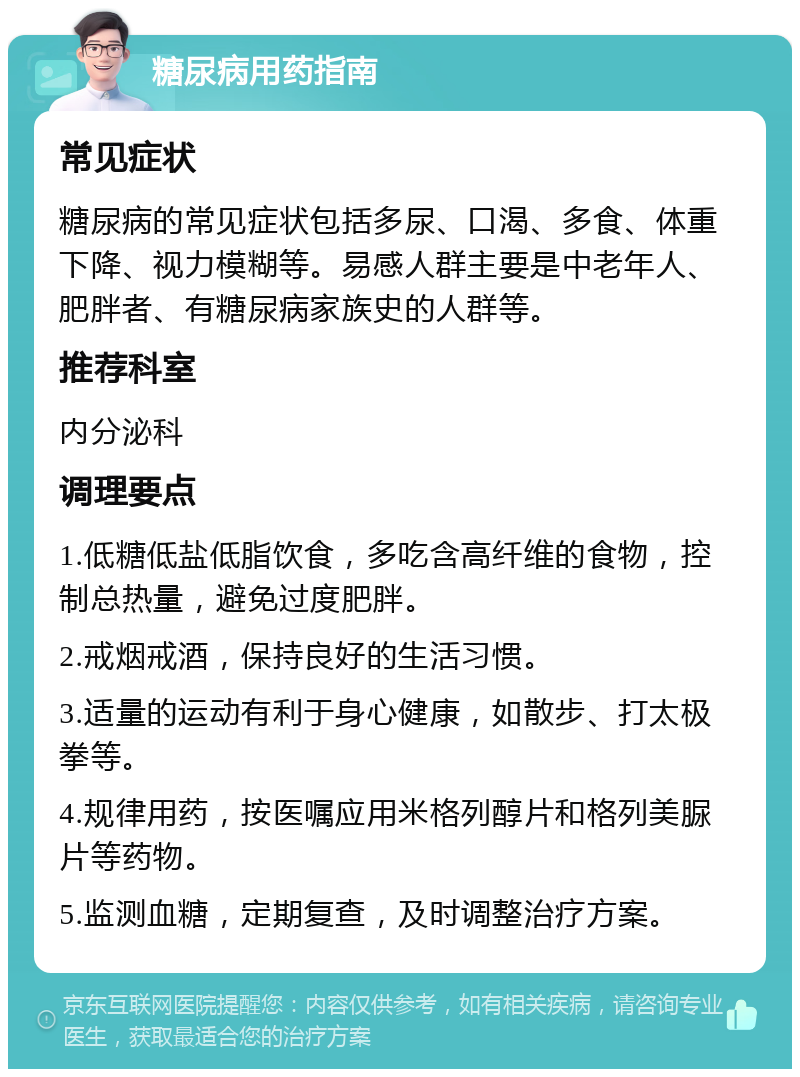 糖尿病用药指南 常见症状 糖尿病的常见症状包括多尿、口渴、多食、体重下降、视力模糊等。易感人群主要是中老年人、肥胖者、有糖尿病家族史的人群等。 推荐科室 内分泌科 调理要点 1.低糖低盐低脂饮食，多吃含高纤维的食物，控制总热量，避免过度肥胖。 2.戒烟戒酒，保持良好的生活习惯。 3.适量的运动有利于身心健康，如散步、打太极拳等。 4.规律用药，按医嘱应用米格列醇片和格列美脲片等药物。 5.监测血糖，定期复查，及时调整治疗方案。