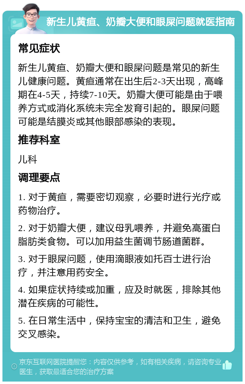 新生儿黄疸、奶瓣大便和眼屎问题就医指南 常见症状 新生儿黄疸、奶瓣大便和眼屎问题是常见的新生儿健康问题。黄疸通常在出生后2-3天出现，高峰期在4-5天，持续7-10天。奶瓣大便可能是由于喂养方式或消化系统未完全发育引起的。眼屎问题可能是结膜炎或其他眼部感染的表现。 推荐科室 儿科 调理要点 1. 对于黄疸，需要密切观察，必要时进行光疗或药物治疗。 2. 对于奶瓣大便，建议母乳喂养，并避免高蛋白脂肪类食物。可以加用益生菌调节肠道菌群。 3. 对于眼屎问题，使用滴眼液如托百士进行治疗，并注意用药安全。 4. 如果症状持续或加重，应及时就医，排除其他潜在疾病的可能性。 5. 在日常生活中，保持宝宝的清洁和卫生，避免交叉感染。