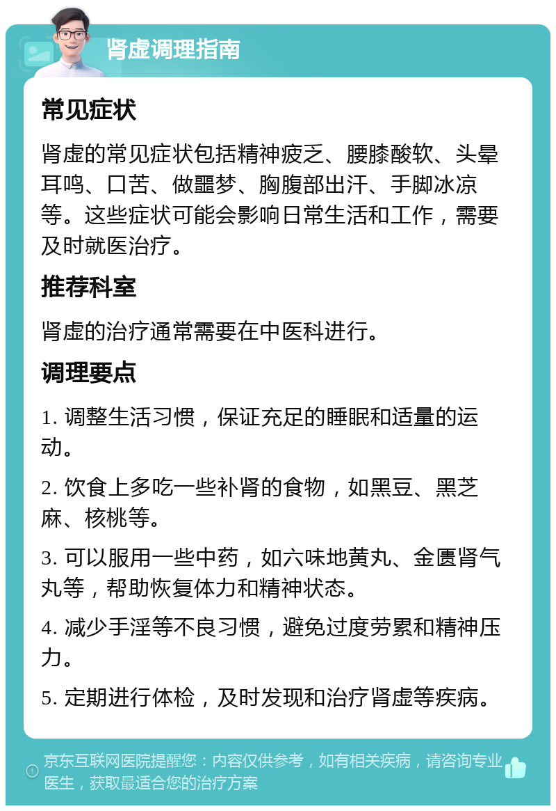 肾虚调理指南 常见症状 肾虚的常见症状包括精神疲乏、腰膝酸软、头晕耳鸣、口苦、做噩梦、胸腹部出汗、手脚冰凉等。这些症状可能会影响日常生活和工作，需要及时就医治疗。 推荐科室 肾虚的治疗通常需要在中医科进行。 调理要点 1. 调整生活习惯，保证充足的睡眠和适量的运动。 2. 饮食上多吃一些补肾的食物，如黑豆、黑芝麻、核桃等。 3. 可以服用一些中药，如六味地黄丸、金匮肾气丸等，帮助恢复体力和精神状态。 4. 减少手淫等不良习惯，避免过度劳累和精神压力。 5. 定期进行体检，及时发现和治疗肾虚等疾病。