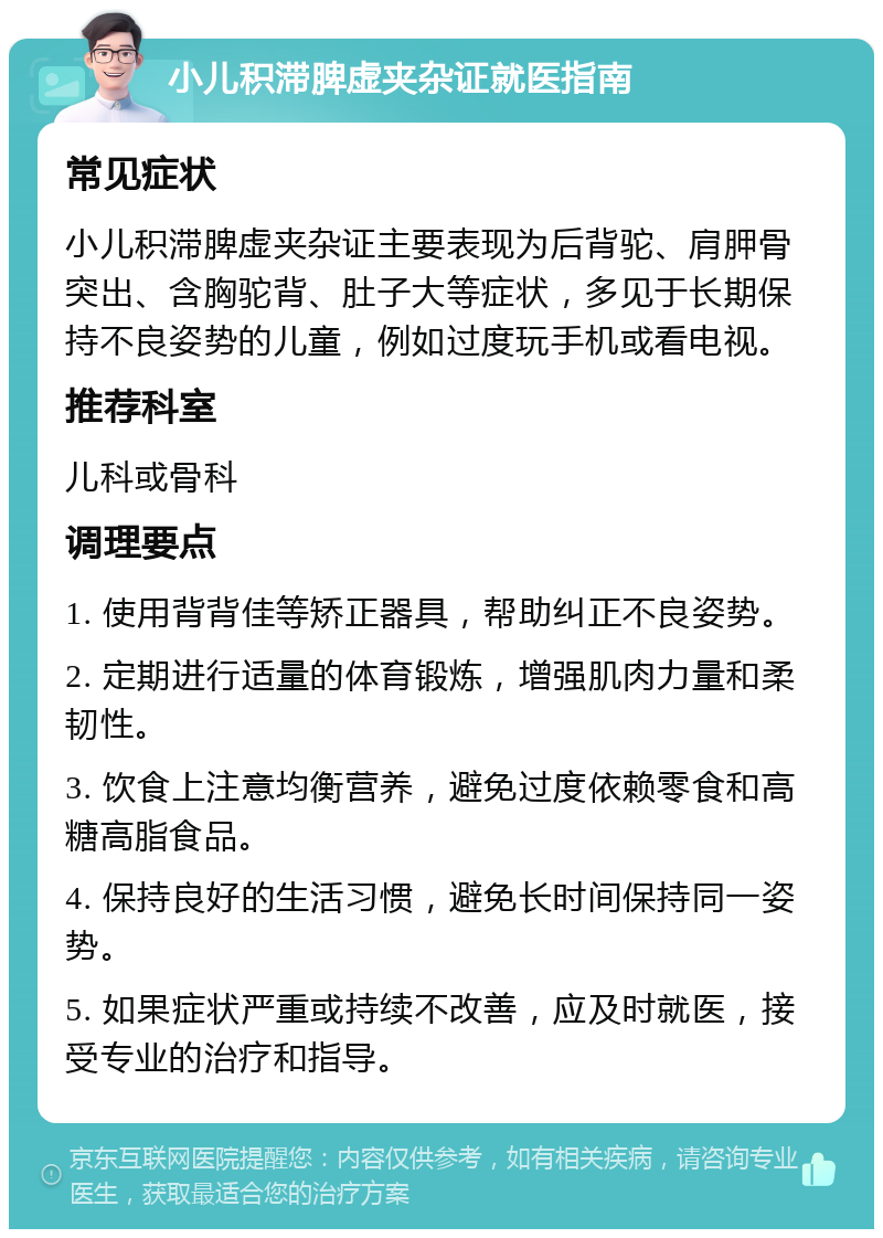 小儿积滞脾虚夹杂证就医指南 常见症状 小儿积滞脾虚夹杂证主要表现为后背驼、肩胛骨突出、含胸驼背、肚子大等症状，多见于长期保持不良姿势的儿童，例如过度玩手机或看电视。 推荐科室 儿科或骨科 调理要点 1. 使用背背佳等矫正器具，帮助纠正不良姿势。 2. 定期进行适量的体育锻炼，增强肌肉力量和柔韧性。 3. 饮食上注意均衡营养，避免过度依赖零食和高糖高脂食品。 4. 保持良好的生活习惯，避免长时间保持同一姿势。 5. 如果症状严重或持续不改善，应及时就医，接受专业的治疗和指导。