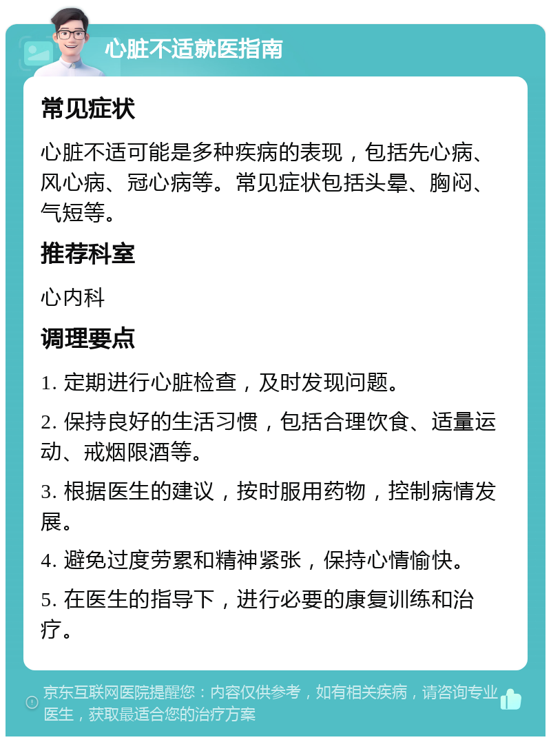 心脏不适就医指南 常见症状 心脏不适可能是多种疾病的表现，包括先心病、风心病、冠心病等。常见症状包括头晕、胸闷、气短等。 推荐科室 心内科 调理要点 1. 定期进行心脏检查，及时发现问题。 2. 保持良好的生活习惯，包括合理饮食、适量运动、戒烟限酒等。 3. 根据医生的建议，按时服用药物，控制病情发展。 4. 避免过度劳累和精神紧张，保持心情愉快。 5. 在医生的指导下，进行必要的康复训练和治疗。