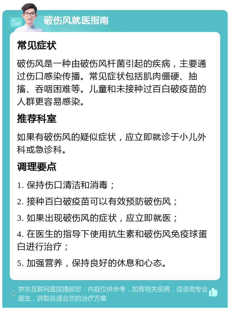 破伤风就医指南 常见症状 破伤风是一种由破伤风杆菌引起的疾病，主要通过伤口感染传播。常见症状包括肌肉僵硬、抽搐、吞咽困难等。儿童和未接种过百白破疫苗的人群更容易感染。 推荐科室 如果有破伤风的疑似症状，应立即就诊于小儿外科或急诊科。 调理要点 1. 保持伤口清洁和消毒； 2. 接种百白破疫苗可以有效预防破伤风； 3. 如果出现破伤风的症状，应立即就医； 4. 在医生的指导下使用抗生素和破伤风免疫球蛋白进行治疗； 5. 加强营养，保持良好的休息和心态。