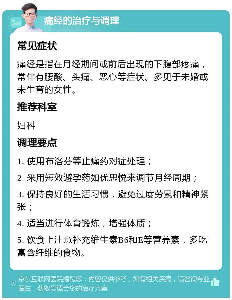 痛经的治疗与调理 常见症状 痛经是指在月经期间或前后出现的下腹部疼痛，常伴有腰酸、头痛、恶心等症状。多见于未婚或未生育的女性。 推荐科室 妇科 调理要点 1. 使用布洛芬等止痛药对症处理； 2. 采用短效避孕药如优思悦来调节月经周期； 3. 保持良好的生活习惯，避免过度劳累和精神紧张； 4. 适当进行体育锻炼，增强体质； 5. 饮食上注意补充维生素B6和E等营养素，多吃富含纤维的食物。