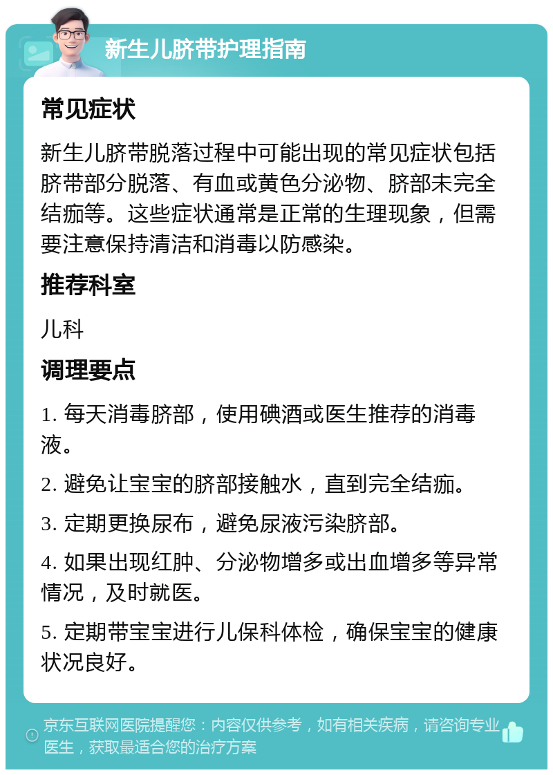 新生儿脐带护理指南 常见症状 新生儿脐带脱落过程中可能出现的常见症状包括脐带部分脱落、有血或黄色分泌物、脐部未完全结痂等。这些症状通常是正常的生理现象，但需要注意保持清洁和消毒以防感染。 推荐科室 儿科 调理要点 1. 每天消毒脐部，使用碘酒或医生推荐的消毒液。 2. 避免让宝宝的脐部接触水，直到完全结痂。 3. 定期更换尿布，避免尿液污染脐部。 4. 如果出现红肿、分泌物增多或出血增多等异常情况，及时就医。 5. 定期带宝宝进行儿保科体检，确保宝宝的健康状况良好。