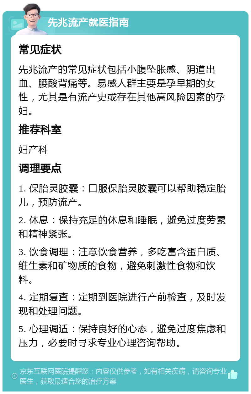 先兆流产就医指南 常见症状 先兆流产的常见症状包括小腹坠胀感、阴道出血、腰酸背痛等。易感人群主要是孕早期的女性，尤其是有流产史或存在其他高风险因素的孕妇。 推荐科室 妇产科 调理要点 1. 保胎灵胶囊：口服保胎灵胶囊可以帮助稳定胎儿，预防流产。 2. 休息：保持充足的休息和睡眠，避免过度劳累和精神紧张。 3. 饮食调理：注意饮食营养，多吃富含蛋白质、维生素和矿物质的食物，避免刺激性食物和饮料。 4. 定期复查：定期到医院进行产前检查，及时发现和处理问题。 5. 心理调适：保持良好的心态，避免过度焦虑和压力，必要时寻求专业心理咨询帮助。