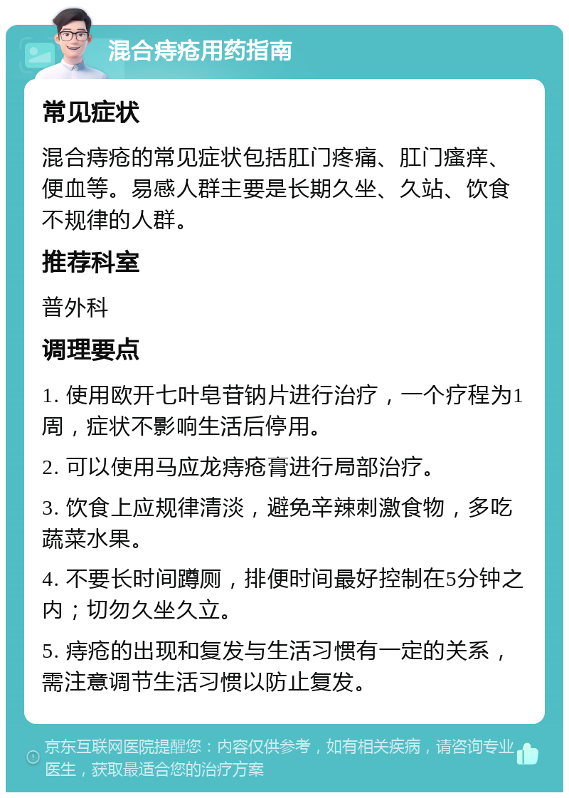 混合痔疮用药指南 常见症状 混合痔疮的常见症状包括肛门疼痛、肛门瘙痒、便血等。易感人群主要是长期久坐、久站、饮食不规律的人群。 推荐科室 普外科 调理要点 1. 使用欧开七叶皂苷钠片进行治疗，一个疗程为1周，症状不影响生活后停用。 2. 可以使用马应龙痔疮膏进行局部治疗。 3. 饮食上应规律清淡，避免辛辣刺激食物，多吃蔬菜水果。 4. 不要长时间蹲厕，排便时间最好控制在5分钟之内；切勿久坐久立。 5. 痔疮的出现和复发与生活习惯有一定的关系，需注意调节生活习惯以防止复发。