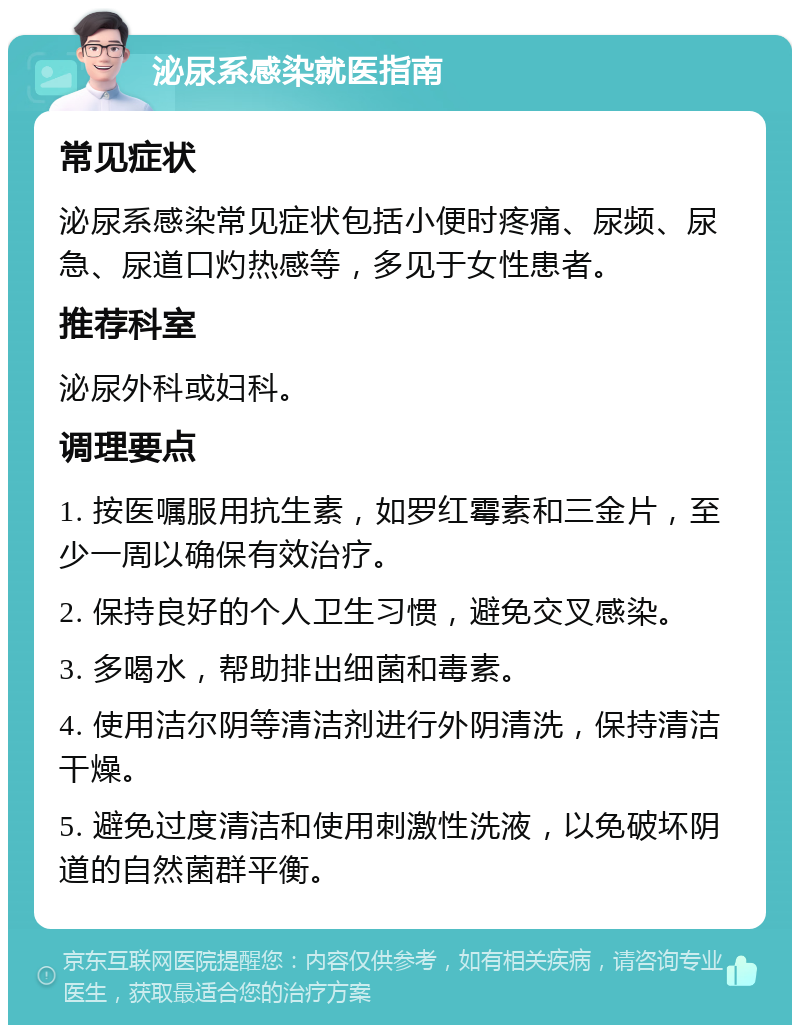 泌尿系感染就医指南 常见症状 泌尿系感染常见症状包括小便时疼痛、尿频、尿急、尿道口灼热感等，多见于女性患者。 推荐科室 泌尿外科或妇科。 调理要点 1. 按医嘱服用抗生素，如罗红霉素和三金片，至少一周以确保有效治疗。 2. 保持良好的个人卫生习惯，避免交叉感染。 3. 多喝水，帮助排出细菌和毒素。 4. 使用洁尔阴等清洁剂进行外阴清洗，保持清洁干燥。 5. 避免过度清洁和使用刺激性洗液，以免破坏阴道的自然菌群平衡。