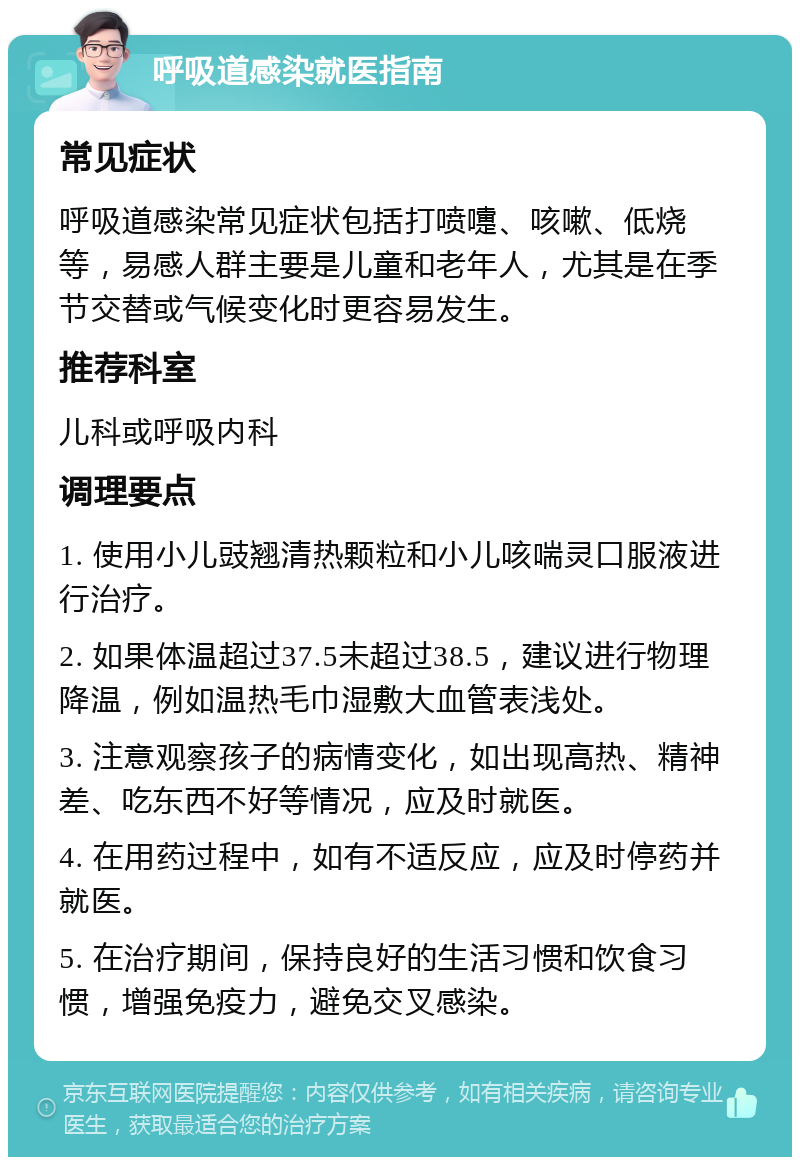 呼吸道感染就医指南 常见症状 呼吸道感染常见症状包括打喷嚏、咳嗽、低烧等，易感人群主要是儿童和老年人，尤其是在季节交替或气候变化时更容易发生。 推荐科室 儿科或呼吸内科 调理要点 1. 使用小儿豉翘清热颗粒和小儿咳喘灵口服液进行治疗。 2. 如果体温超过37.5未超过38.5，建议进行物理降温，例如温热毛巾湿敷大血管表浅处。 3. 注意观察孩子的病情变化，如出现高热、精神差、吃东西不好等情况，应及时就医。 4. 在用药过程中，如有不适反应，应及时停药并就医。 5. 在治疗期间，保持良好的生活习惯和饮食习惯，增强免疫力，避免交叉感染。