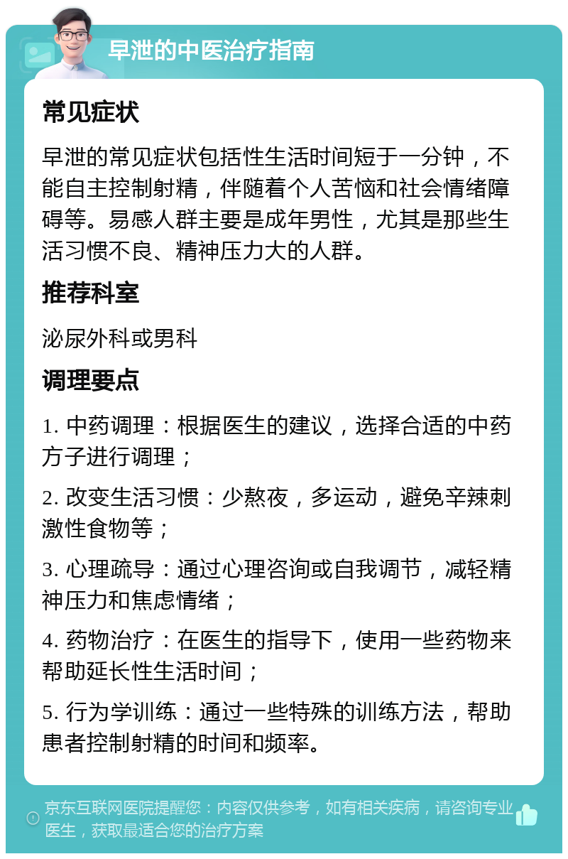 早泄的中医治疗指南 常见症状 早泄的常见症状包括性生活时间短于一分钟，不能自主控制射精，伴随着个人苦恼和社会情绪障碍等。易感人群主要是成年男性，尤其是那些生活习惯不良、精神压力大的人群。 推荐科室 泌尿外科或男科 调理要点 1. 中药调理：根据医生的建议，选择合适的中药方子进行调理； 2. 改变生活习惯：少熬夜，多运动，避免辛辣刺激性食物等； 3. 心理疏导：通过心理咨询或自我调节，减轻精神压力和焦虑情绪； 4. 药物治疗：在医生的指导下，使用一些药物来帮助延长性生活时间； 5. 行为学训练：通过一些特殊的训练方法，帮助患者控制射精的时间和频率。