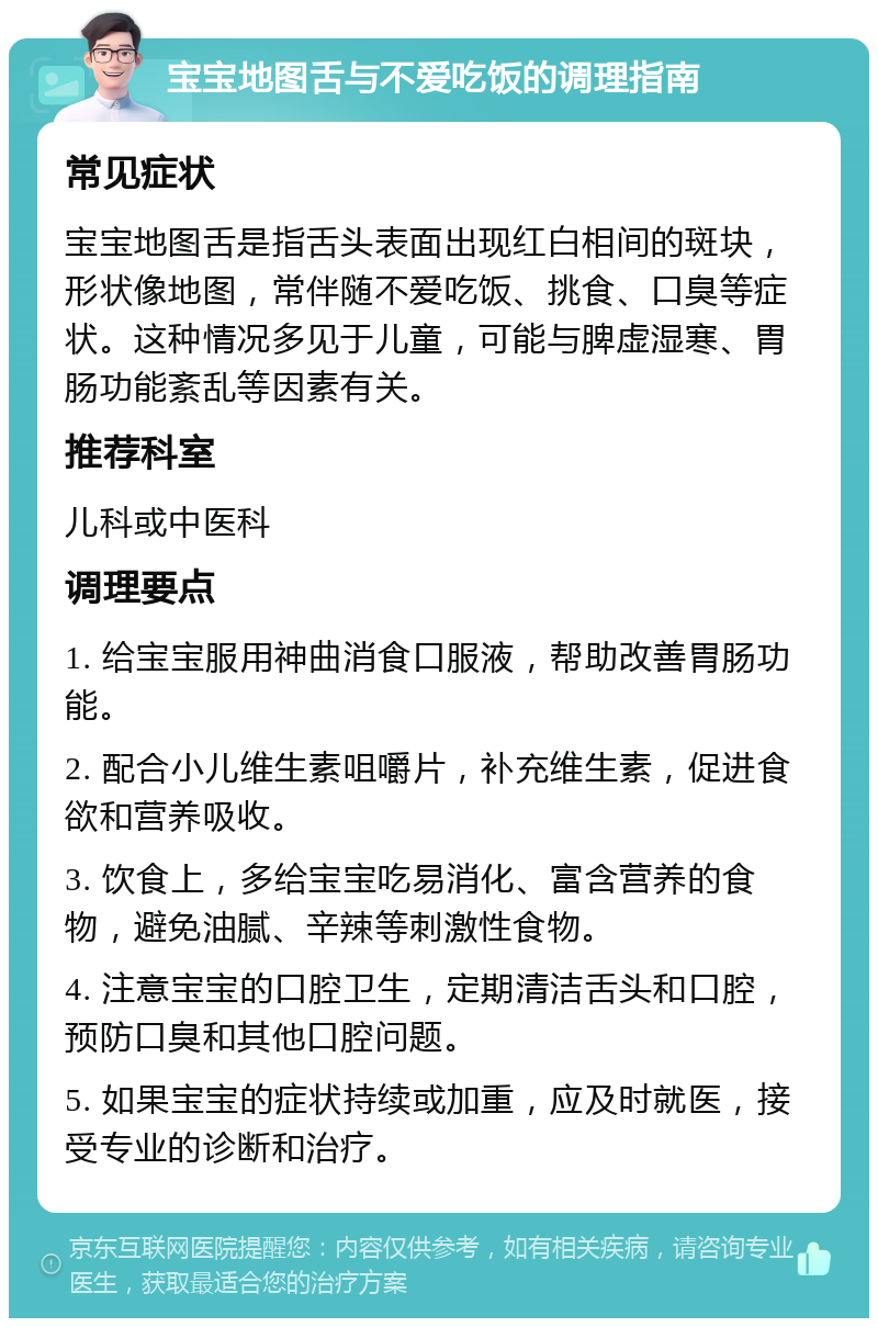 宝宝地图舌与不爱吃饭的调理指南 常见症状 宝宝地图舌是指舌头表面出现红白相间的斑块，形状像地图，常伴随不爱吃饭、挑食、口臭等症状。这种情况多见于儿童，可能与脾虚湿寒、胃肠功能紊乱等因素有关。 推荐科室 儿科或中医科 调理要点 1. 给宝宝服用神曲消食口服液，帮助改善胃肠功能。 2. 配合小儿维生素咀嚼片，补充维生素，促进食欲和营养吸收。 3. 饮食上，多给宝宝吃易消化、富含营养的食物，避免油腻、辛辣等刺激性食物。 4. 注意宝宝的口腔卫生，定期清洁舌头和口腔，预防口臭和其他口腔问题。 5. 如果宝宝的症状持续或加重，应及时就医，接受专业的诊断和治疗。