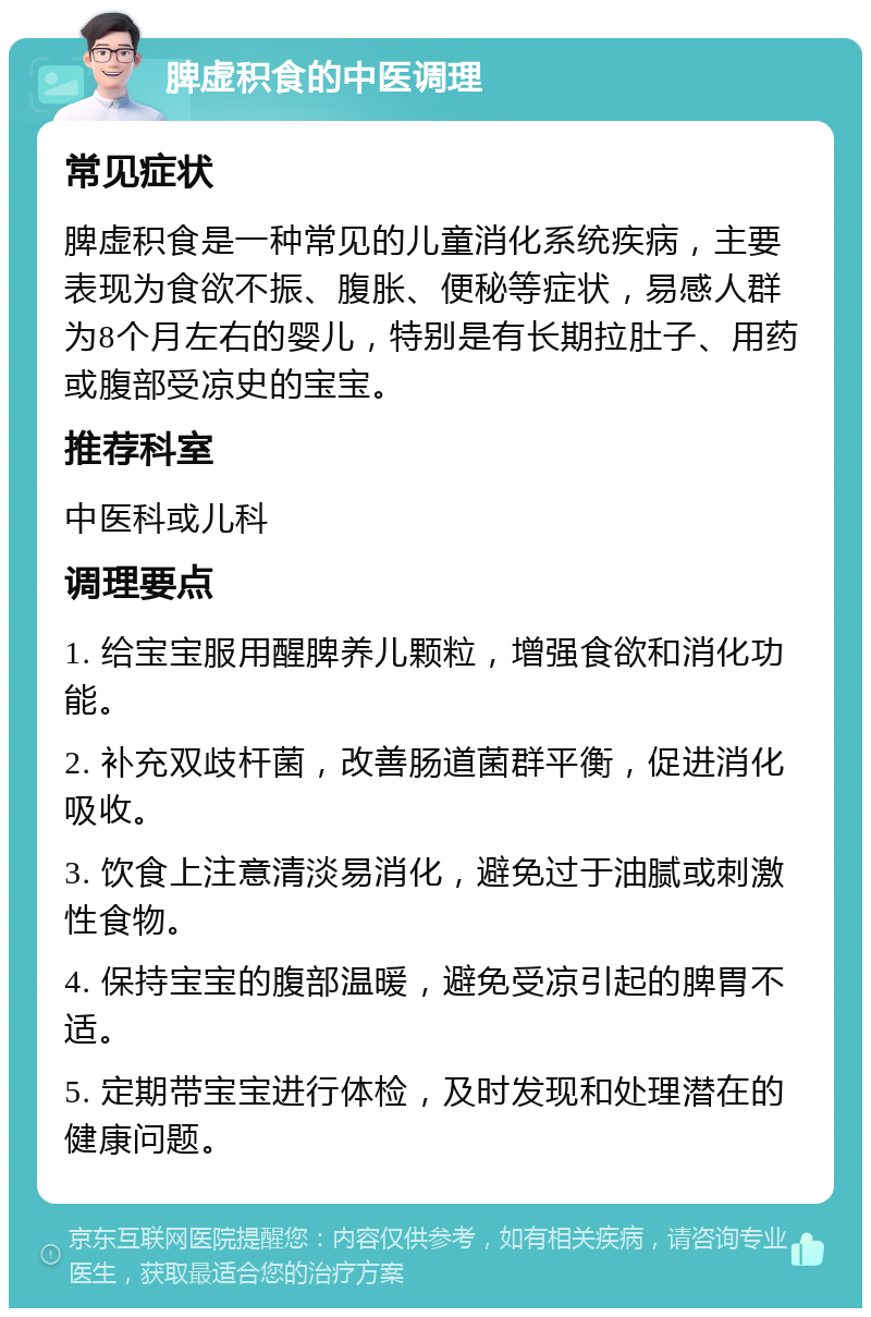 脾虚积食的中医调理 常见症状 脾虚积食是一种常见的儿童消化系统疾病，主要表现为食欲不振、腹胀、便秘等症状，易感人群为8个月左右的婴儿，特别是有长期拉肚子、用药或腹部受凉史的宝宝。 推荐科室 中医科或儿科 调理要点 1. 给宝宝服用醒脾养儿颗粒，增强食欲和消化功能。 2. 补充双歧杆菌，改善肠道菌群平衡，促进消化吸收。 3. 饮食上注意清淡易消化，避免过于油腻或刺激性食物。 4. 保持宝宝的腹部温暖，避免受凉引起的脾胃不适。 5. 定期带宝宝进行体检，及时发现和处理潜在的健康问题。