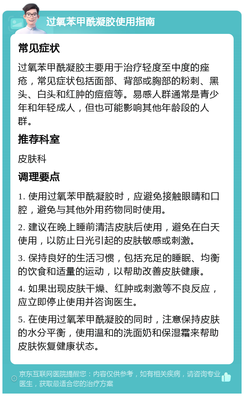 过氧苯甲酰凝胶使用指南 常见症状 过氧苯甲酰凝胶主要用于治疗轻度至中度的痤疮，常见症状包括面部、背部或胸部的粉刺、黑头、白头和红肿的痘痘等。易感人群通常是青少年和年轻成人，但也可能影响其他年龄段的人群。 推荐科室 皮肤科 调理要点 1. 使用过氧苯甲酰凝胶时，应避免接触眼睛和口腔，避免与其他外用药物同时使用。 2. 建议在晚上睡前清洁皮肤后使用，避免在白天使用，以防止日光引起的皮肤敏感或刺激。 3. 保持良好的生活习惯，包括充足的睡眠、均衡的饮食和适量的运动，以帮助改善皮肤健康。 4. 如果出现皮肤干燥、红肿或刺激等不良反应，应立即停止使用并咨询医生。 5. 在使用过氧苯甲酰凝胶的同时，注意保持皮肤的水分平衡，使用温和的洗面奶和保湿霜来帮助皮肤恢复健康状态。