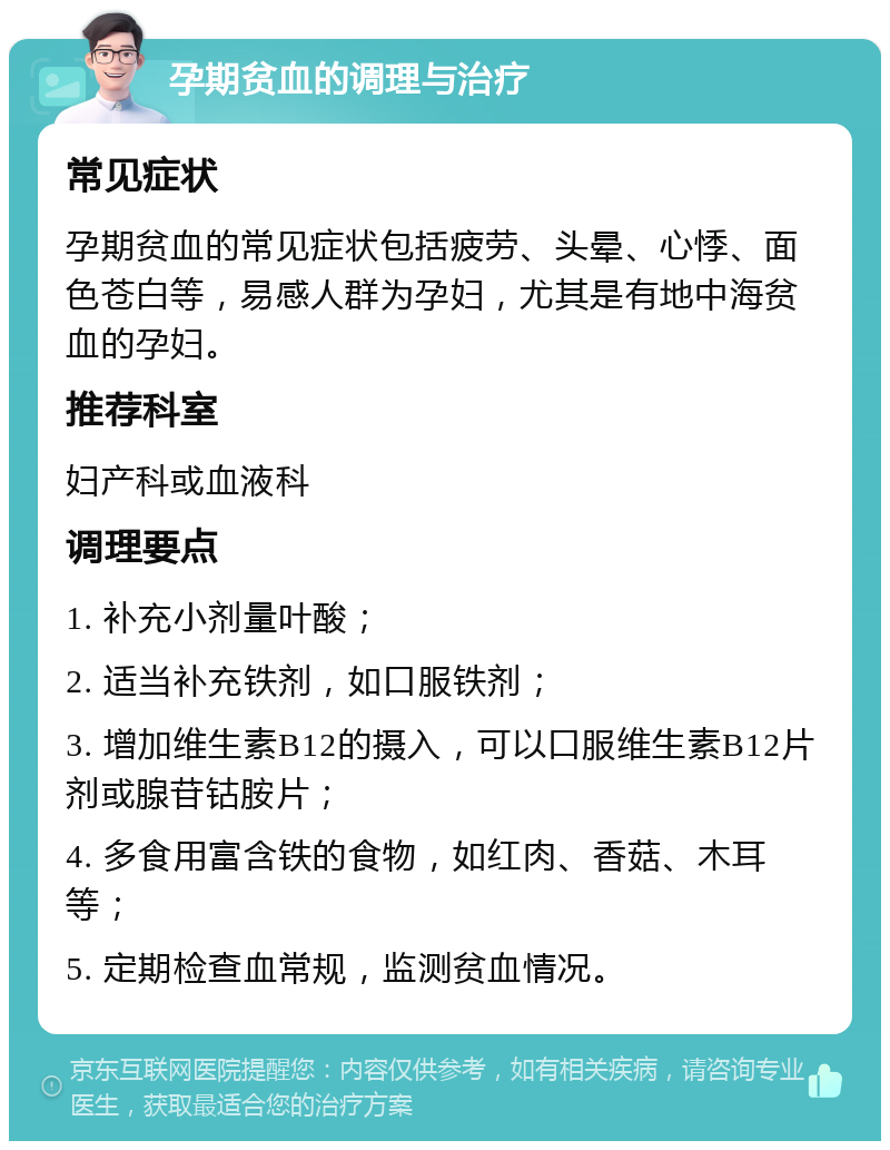 孕期贫血的调理与治疗 常见症状 孕期贫血的常见症状包括疲劳、头晕、心悸、面色苍白等，易感人群为孕妇，尤其是有地中海贫血的孕妇。 推荐科室 妇产科或血液科 调理要点 1. 补充小剂量叶酸； 2. 适当补充铁剂，如口服铁剂； 3. 增加维生素B12的摄入，可以口服维生素B12片剂或腺苷钴胺片； 4. 多食用富含铁的食物，如红肉、香菇、木耳等； 5. 定期检查血常规，监测贫血情况。