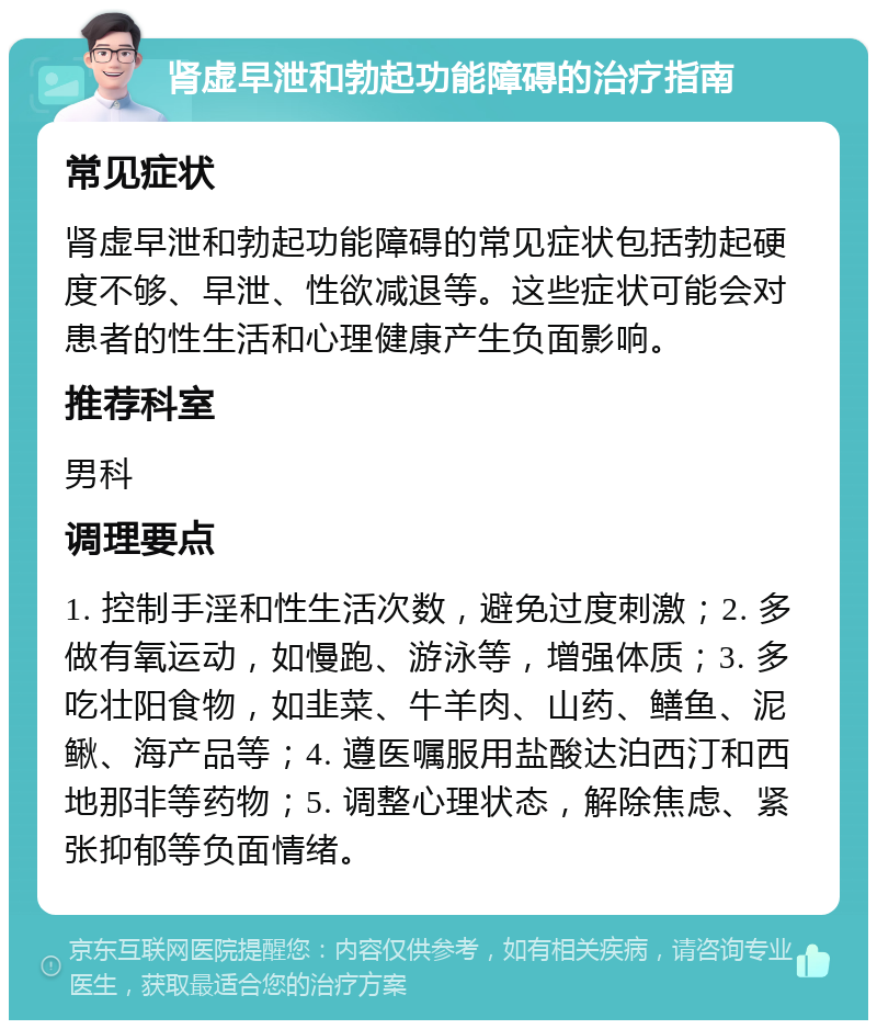 肾虚早泄和勃起功能障碍的治疗指南 常见症状 肾虚早泄和勃起功能障碍的常见症状包括勃起硬度不够、早泄、性欲减退等。这些症状可能会对患者的性生活和心理健康产生负面影响。 推荐科室 男科 调理要点 1. 控制手淫和性生活次数，避免过度刺激；2. 多做有氧运动，如慢跑、游泳等，增强体质；3. 多吃壮阳食物，如韭菜、牛羊肉、山药、鳝鱼、泥鳅、海产品等；4. 遵医嘱服用盐酸达泊西汀和西地那非等药物；5. 调整心理状态，解除焦虑、紧张抑郁等负面情绪。