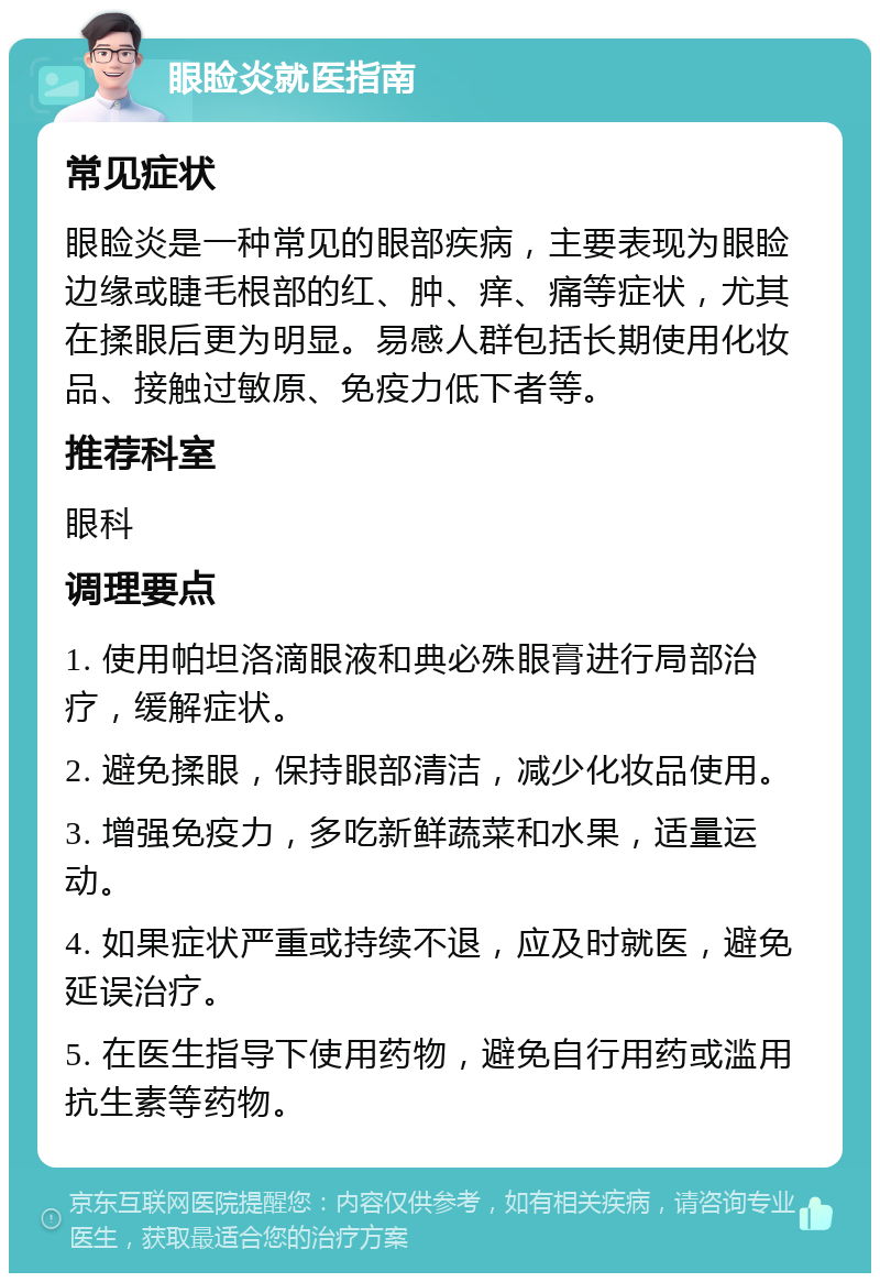 眼睑炎就医指南 常见症状 眼睑炎是一种常见的眼部疾病，主要表现为眼睑边缘或睫毛根部的红、肿、痒、痛等症状，尤其在揉眼后更为明显。易感人群包括长期使用化妆品、接触过敏原、免疫力低下者等。 推荐科室 眼科 调理要点 1. 使用帕坦洛滴眼液和典必殊眼膏进行局部治疗，缓解症状。 2. 避免揉眼，保持眼部清洁，减少化妆品使用。 3. 增强免疫力，多吃新鲜蔬菜和水果，适量运动。 4. 如果症状严重或持续不退，应及时就医，避免延误治疗。 5. 在医生指导下使用药物，避免自行用药或滥用抗生素等药物。