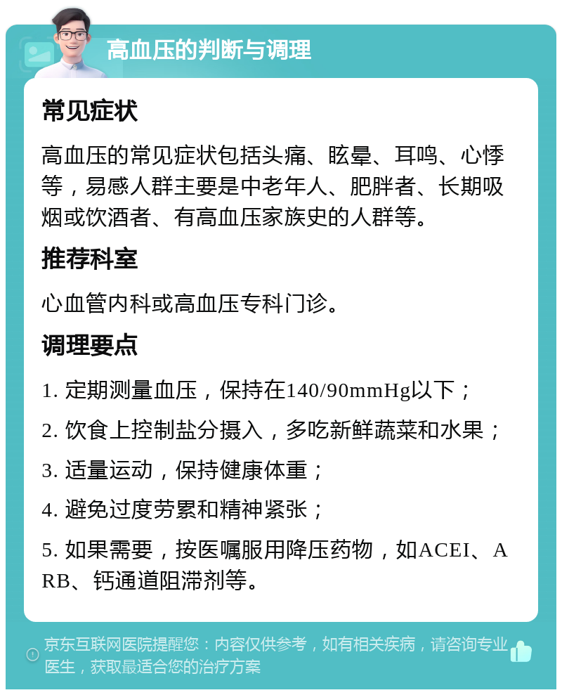 高血压的判断与调理 常见症状 高血压的常见症状包括头痛、眩晕、耳鸣、心悸等，易感人群主要是中老年人、肥胖者、长期吸烟或饮酒者、有高血压家族史的人群等。 推荐科室 心血管内科或高血压专科门诊。 调理要点 1. 定期测量血压，保持在140/90mmHg以下； 2. 饮食上控制盐分摄入，多吃新鲜蔬菜和水果； 3. 适量运动，保持健康体重； 4. 避免过度劳累和精神紧张； 5. 如果需要，按医嘱服用降压药物，如ACEI、ARB、钙通道阻滞剂等。