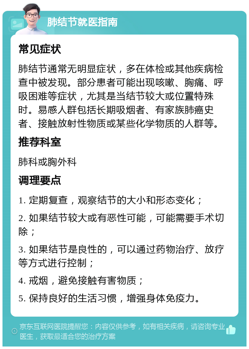 肺结节就医指南 常见症状 肺结节通常无明显症状，多在体检或其他疾病检查中被发现。部分患者可能出现咳嗽、胸痛、呼吸困难等症状，尤其是当结节较大或位置特殊时。易感人群包括长期吸烟者、有家族肺癌史者、接触放射性物质或某些化学物质的人群等。 推荐科室 肺科或胸外科 调理要点 1. 定期复查，观察结节的大小和形态变化； 2. 如果结节较大或有恶性可能，可能需要手术切除； 3. 如果结节是良性的，可以通过药物治疗、放疗等方式进行控制； 4. 戒烟，避免接触有害物质； 5. 保持良好的生活习惯，增强身体免疫力。