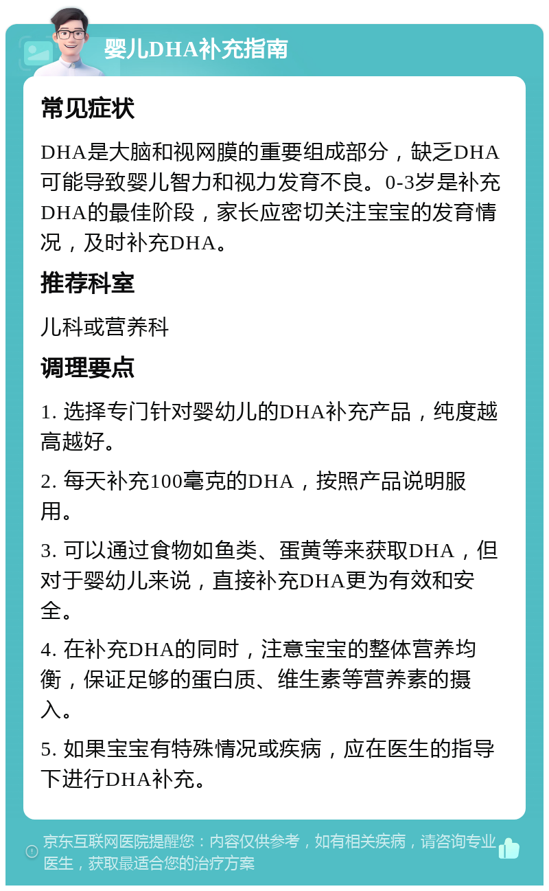 婴儿DHA补充指南 常见症状 DHA是大脑和视网膜的重要组成部分，缺乏DHA可能导致婴儿智力和视力发育不良。0-3岁是补充DHA的最佳阶段，家长应密切关注宝宝的发育情况，及时补充DHA。 推荐科室 儿科或营养科 调理要点 1. 选择专门针对婴幼儿的DHA补充产品，纯度越高越好。 2. 每天补充100毫克的DHA，按照产品说明服用。 3. 可以通过食物如鱼类、蛋黄等来获取DHA，但对于婴幼儿来说，直接补充DHA更为有效和安全。 4. 在补充DHA的同时，注意宝宝的整体营养均衡，保证足够的蛋白质、维生素等营养素的摄入。 5. 如果宝宝有特殊情况或疾病，应在医生的指导下进行DHA补充。