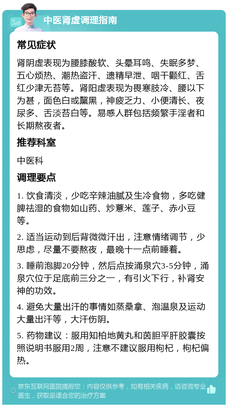 中医肾虚调理指南 常见症状 肾阴虚表现为腰膝酸软、头晕耳鸣、失眠多梦、五心烦热、潮热盗汗、遗精早泄、咽干颧红、舌红少津无苔等。肾阳虚表现为畏寒肢冷、腰以下为甚，面色白或黧黑，神疲乏力、小便清长、夜尿多、舌淡苔白等。易感人群包括频繁手淫者和长期熬夜者。 推荐科室 中医科 调理要点 1. 饮食清淡，少吃辛辣油腻及生冷食物，多吃健脾祛湿的食物如山药、炒薏米、莲子、赤小豆等。 2. 适当运动到后背微微汗出，注意情绪调节，少思虑，尽量不要熬夜，最晚十一点前睡着。 3. 睡前泡脚20分钟，然后点按涌泉穴3-5分钟，涌泉穴位于足底前三分之一，有引火下行，补肾安神的功效。 4. 避免大量出汗的事情如蒸桑拿、泡温泉及运动大量出汗等，大汗伤阴。 5. 药物建议：服用知柏地黄丸和茵胆平肝胶囊按照说明书服用2周，注意不建议服用枸杞，枸杞偏热。