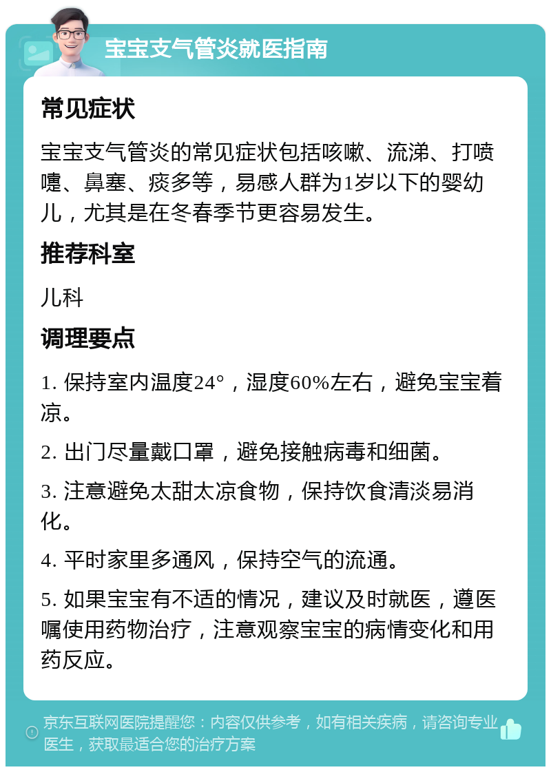 宝宝支气管炎就医指南 常见症状 宝宝支气管炎的常见症状包括咳嗽、流涕、打喷嚏、鼻塞、痰多等，易感人群为1岁以下的婴幼儿，尤其是在冬春季节更容易发生。 推荐科室 儿科 调理要点 1. 保持室内温度24°，湿度60%左右，避免宝宝着凉。 2. 出门尽量戴口罩，避免接触病毒和细菌。 3. 注意避免太甜太凉食物，保持饮食清淡易消化。 4. 平时家里多通风，保持空气的流通。 5. 如果宝宝有不适的情况，建议及时就医，遵医嘱使用药物治疗，注意观察宝宝的病情变化和用药反应。