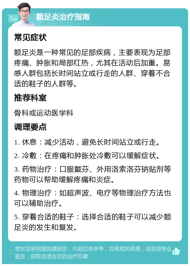 额足炎治疗指南 常见症状 额足炎是一种常见的足部疾病，主要表现为足部疼痛、肿胀和局部红热，尤其在活动后加重。易感人群包括长时间站立或行走的人群、穿着不合适的鞋子的人群等。 推荐科室 骨科或运动医学科 调理要点 1. 休息：减少活动，避免长时间站立或行走。 2. 冷敷：在疼痛和肿胀处冷敷可以缓解症状。 3. 药物治疗：口服戴芬、外用洛索洛芬钠贴剂等药物可以帮助缓解疼痛和炎症。 4. 物理治疗：如超声波、电疗等物理治疗方法也可以辅助治疗。 5. 穿着合适的鞋子：选择合适的鞋子可以减少额足炎的发生和复发。