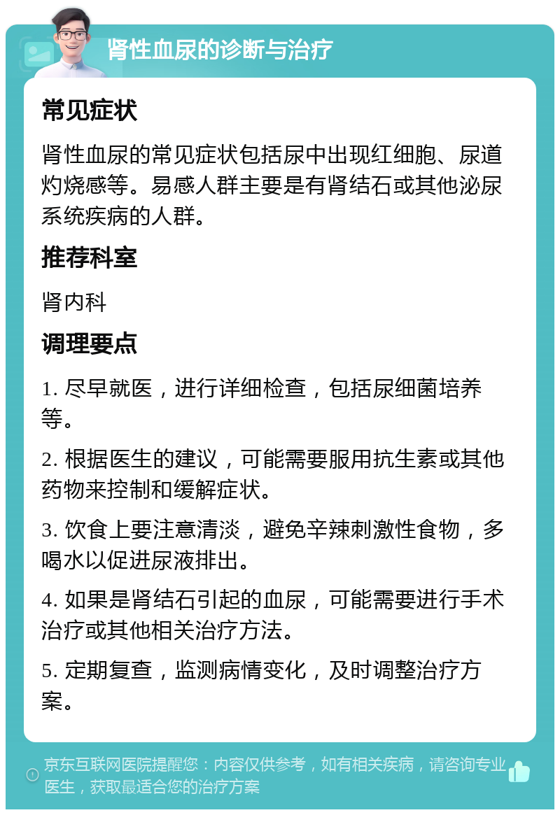 肾性血尿的诊断与治疗 常见症状 肾性血尿的常见症状包括尿中出现红细胞、尿道灼烧感等。易感人群主要是有肾结石或其他泌尿系统疾病的人群。 推荐科室 肾内科 调理要点 1. 尽早就医，进行详细检查，包括尿细菌培养等。 2. 根据医生的建议，可能需要服用抗生素或其他药物来控制和缓解症状。 3. 饮食上要注意清淡，避免辛辣刺激性食物，多喝水以促进尿液排出。 4. 如果是肾结石引起的血尿，可能需要进行手术治疗或其他相关治疗方法。 5. 定期复查，监测病情变化，及时调整治疗方案。