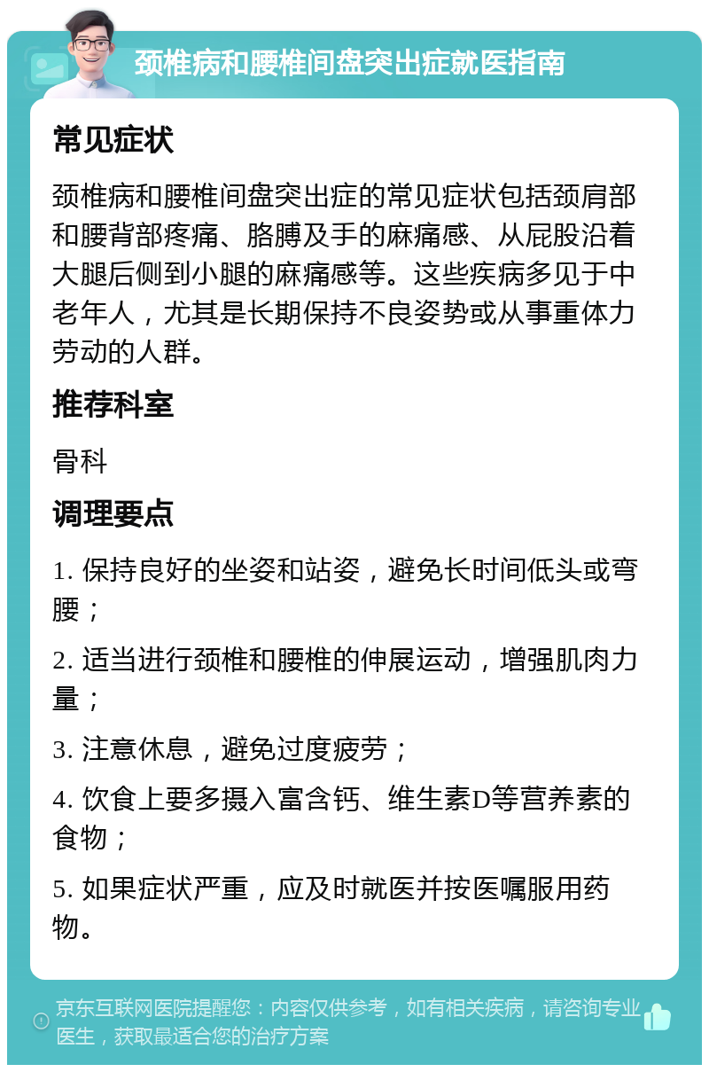 颈椎病和腰椎间盘突出症就医指南 常见症状 颈椎病和腰椎间盘突出症的常见症状包括颈肩部和腰背部疼痛、胳膊及手的麻痛感、从屁股沿着大腿后侧到小腿的麻痛感等。这些疾病多见于中老年人，尤其是长期保持不良姿势或从事重体力劳动的人群。 推荐科室 骨科 调理要点 1. 保持良好的坐姿和站姿，避免长时间低头或弯腰； 2. 适当进行颈椎和腰椎的伸展运动，增强肌肉力量； 3. 注意休息，避免过度疲劳； 4. 饮食上要多摄入富含钙、维生素D等营养素的食物； 5. 如果症状严重，应及时就医并按医嘱服用药物。