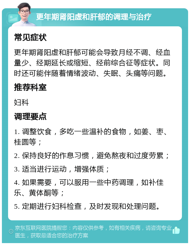 更年期肾阳虚和肝郁的调理与治疗 常见症状 更年期肾阳虚和肝郁可能会导致月经不调、经血量少、经期延长或缩短、经前综合征等症状。同时还可能伴随着情绪波动、失眠、头痛等问题。 推荐科室 妇科 调理要点 1. 调整饮食，多吃一些温补的食物，如姜、枣、桂圆等； 2. 保持良好的作息习惯，避免熬夜和过度劳累； 3. 适当进行运动，增强体质； 4. 如果需要，可以服用一些中药调理，如补佳乐、黄体酮等； 5. 定期进行妇科检查，及时发现和处理问题。