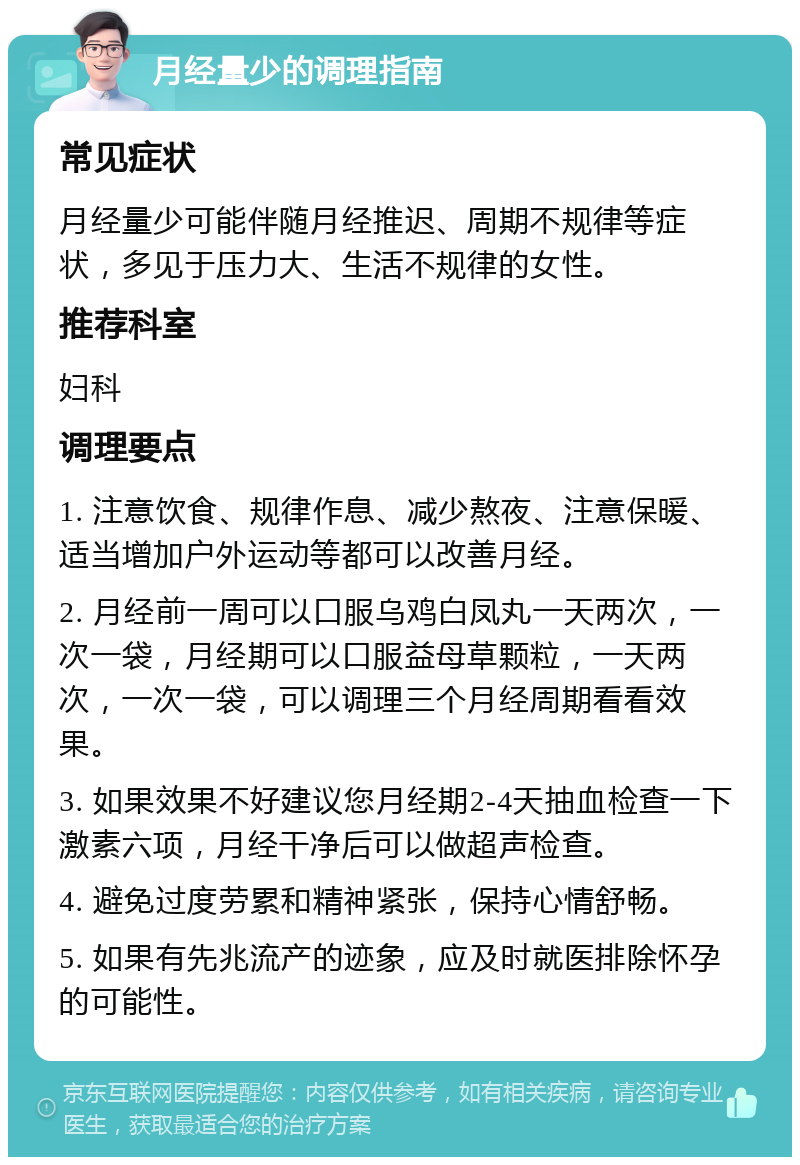 月经量少的调理指南 常见症状 月经量少可能伴随月经推迟、周期不规律等症状，多见于压力大、生活不规律的女性。 推荐科室 妇科 调理要点 1. 注意饮食、规律作息、减少熬夜、注意保暖、适当增加户外运动等都可以改善月经。 2. 月经前一周可以口服乌鸡白凤丸一天两次，一次一袋，月经期可以口服益母草颗粒，一天两次，一次一袋，可以调理三个月经周期看看效果。 3. 如果效果不好建议您月经期2-4天抽血检查一下激素六项，月经干净后可以做超声检查。 4. 避免过度劳累和精神紧张，保持心情舒畅。 5. 如果有先兆流产的迹象，应及时就医排除怀孕的可能性。