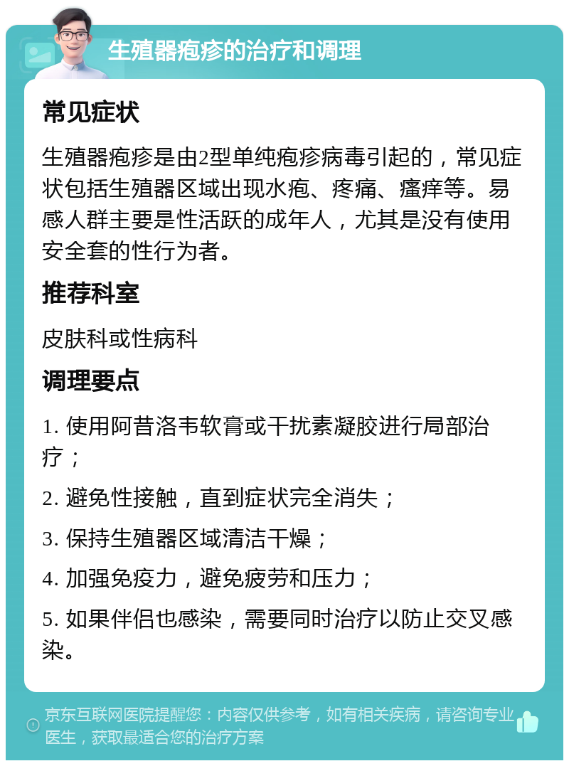 生殖器疱疹的治疗和调理 常见症状 生殖器疱疹是由2型单纯疱疹病毒引起的，常见症状包括生殖器区域出现水疱、疼痛、瘙痒等。易感人群主要是性活跃的成年人，尤其是没有使用安全套的性行为者。 推荐科室 皮肤科或性病科 调理要点 1. 使用阿昔洛韦软膏或干扰素凝胶进行局部治疗； 2. 避免性接触，直到症状完全消失； 3. 保持生殖器区域清洁干燥； 4. 加强免疫力，避免疲劳和压力； 5. 如果伴侣也感染，需要同时治疗以防止交叉感染。