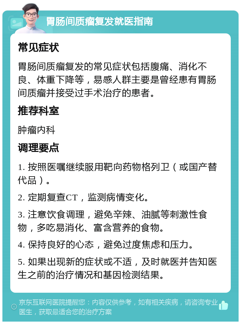 胃肠间质瘤复发就医指南 常见症状 胃肠间质瘤复发的常见症状包括腹痛、消化不良、体重下降等，易感人群主要是曾经患有胃肠间质瘤并接受过手术治疗的患者。 推荐科室 肿瘤内科 调理要点 1. 按照医嘱继续服用靶向药物格列卫（或国产替代品）。 2. 定期复查CT，监测病情变化。 3. 注意饮食调理，避免辛辣、油腻等刺激性食物，多吃易消化、富含营养的食物。 4. 保持良好的心态，避免过度焦虑和压力。 5. 如果出现新的症状或不适，及时就医并告知医生之前的治疗情况和基因检测结果。