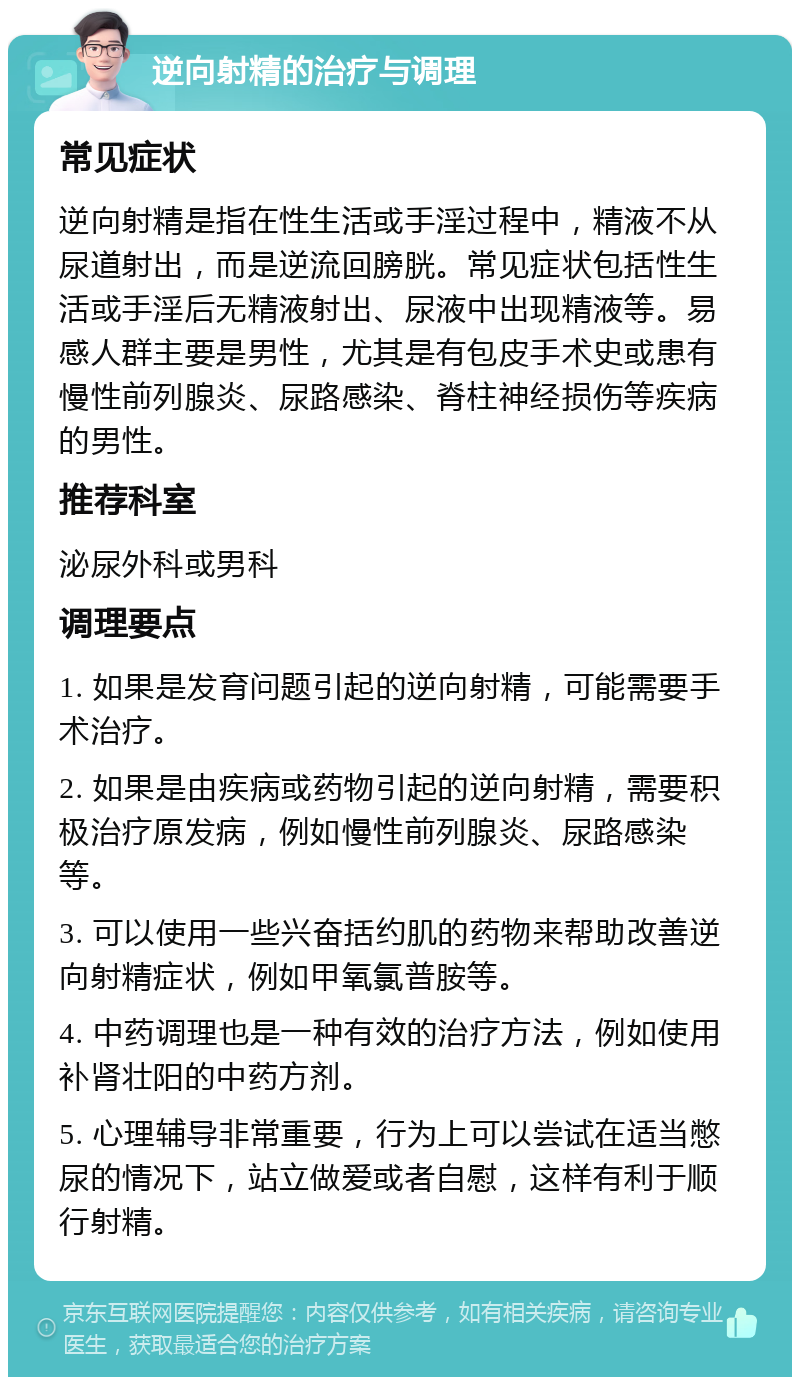 逆向射精的治疗与调理 常见症状 逆向射精是指在性生活或手淫过程中，精液不从尿道射出，而是逆流回膀胱。常见症状包括性生活或手淫后无精液射出、尿液中出现精液等。易感人群主要是男性，尤其是有包皮手术史或患有慢性前列腺炎、尿路感染、脊柱神经损伤等疾病的男性。 推荐科室 泌尿外科或男科 调理要点 1. 如果是发育问题引起的逆向射精，可能需要手术治疗。 2. 如果是由疾病或药物引起的逆向射精，需要积极治疗原发病，例如慢性前列腺炎、尿路感染等。 3. 可以使用一些兴奋括约肌的药物来帮助改善逆向射精症状，例如甲氧氯普胺等。 4. 中药调理也是一种有效的治疗方法，例如使用补肾壮阳的中药方剂。 5. 心理辅导非常重要，行为上可以尝试在适当憋尿的情况下，站立做爱或者自慰，这样有利于顺行射精。