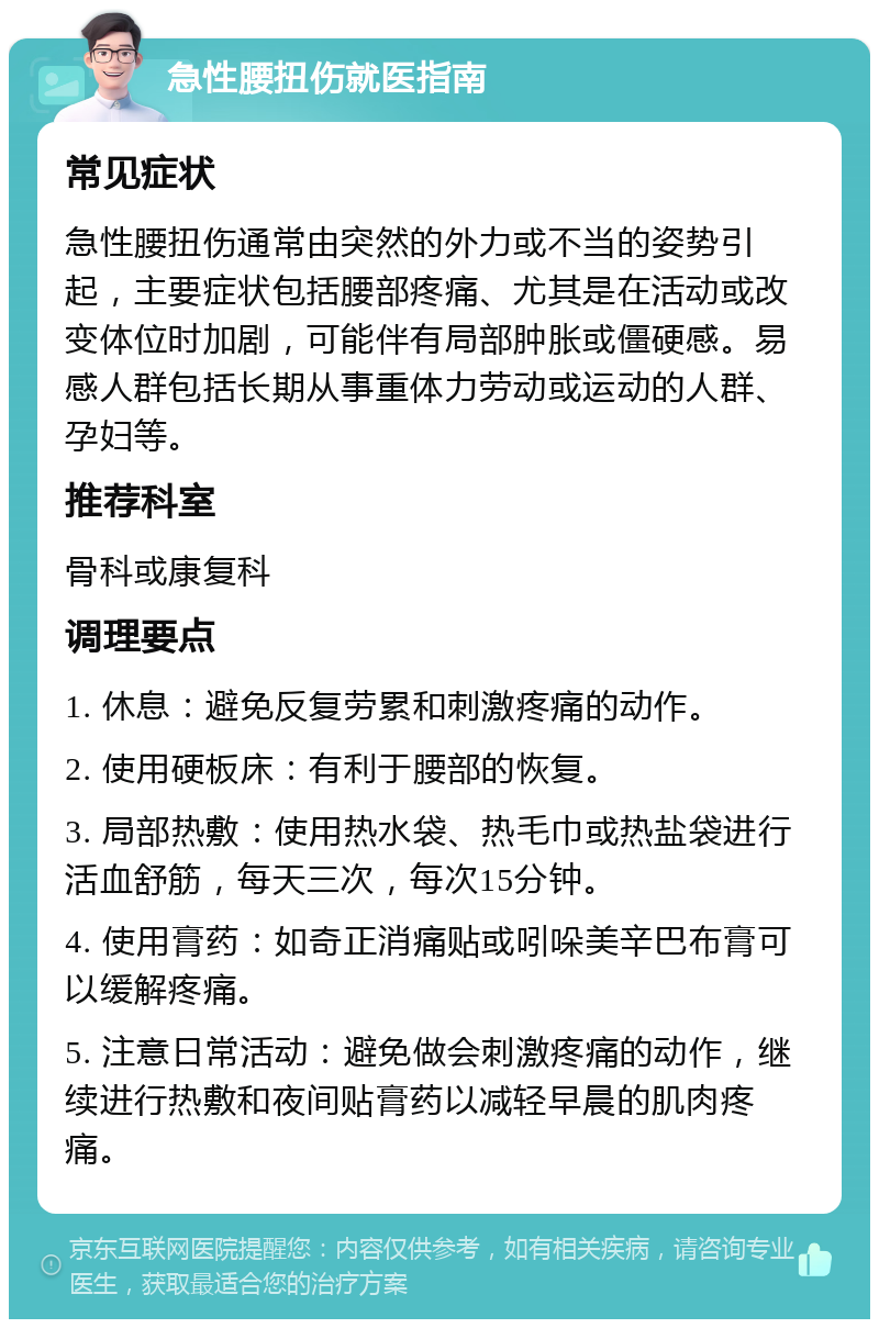 急性腰扭伤就医指南 常见症状 急性腰扭伤通常由突然的外力或不当的姿势引起，主要症状包括腰部疼痛、尤其是在活动或改变体位时加剧，可能伴有局部肿胀或僵硬感。易感人群包括长期从事重体力劳动或运动的人群、孕妇等。 推荐科室 骨科或康复科 调理要点 1. 休息：避免反复劳累和刺激疼痛的动作。 2. 使用硬板床：有利于腰部的恢复。 3. 局部热敷：使用热水袋、热毛巾或热盐袋进行活血舒筋，每天三次，每次15分钟。 4. 使用膏药：如奇正消痛贴或吲哚美辛巴布膏可以缓解疼痛。 5. 注意日常活动：避免做会刺激疼痛的动作，继续进行热敷和夜间贴膏药以减轻早晨的肌肉疼痛。