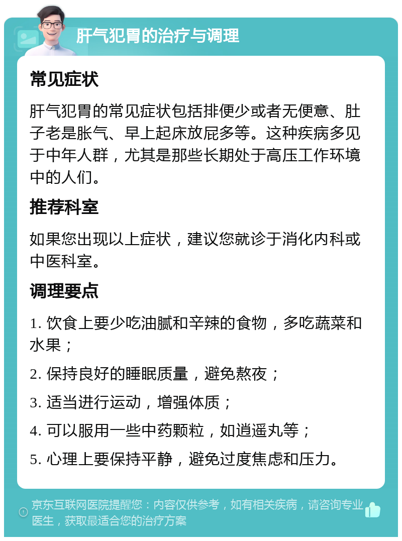 肝气犯胃的治疗与调理 常见症状 肝气犯胃的常见症状包括排便少或者无便意、肚子老是胀气、早上起床放屁多等。这种疾病多见于中年人群，尤其是那些长期处于高压工作环境中的人们。 推荐科室 如果您出现以上症状，建议您就诊于消化内科或中医科室。 调理要点 1. 饮食上要少吃油腻和辛辣的食物，多吃蔬菜和水果； 2. 保持良好的睡眠质量，避免熬夜； 3. 适当进行运动，增强体质； 4. 可以服用一些中药颗粒，如逍遥丸等； 5. 心理上要保持平静，避免过度焦虑和压力。