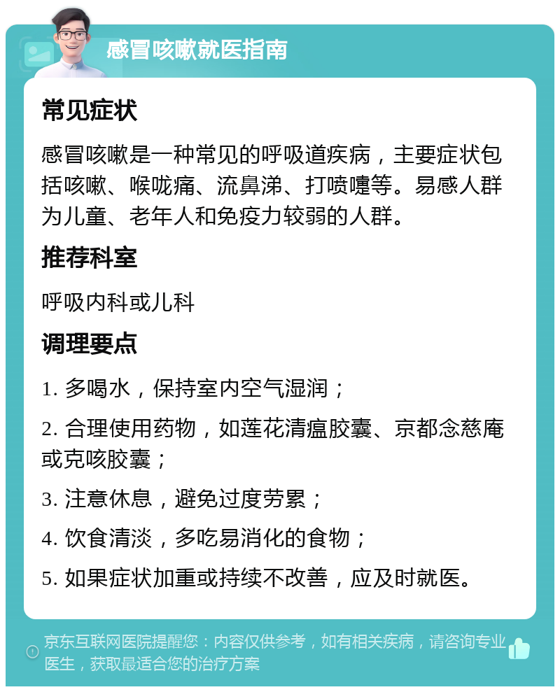 感冒咳嗽就医指南 常见症状 感冒咳嗽是一种常见的呼吸道疾病，主要症状包括咳嗽、喉咙痛、流鼻涕、打喷嚏等。易感人群为儿童、老年人和免疫力较弱的人群。 推荐科室 呼吸内科或儿科 调理要点 1. 多喝水，保持室内空气湿润； 2. 合理使用药物，如莲花清瘟胶囊、京都念慈庵或克咳胶囊； 3. 注意休息，避免过度劳累； 4. 饮食清淡，多吃易消化的食物； 5. 如果症状加重或持续不改善，应及时就医。