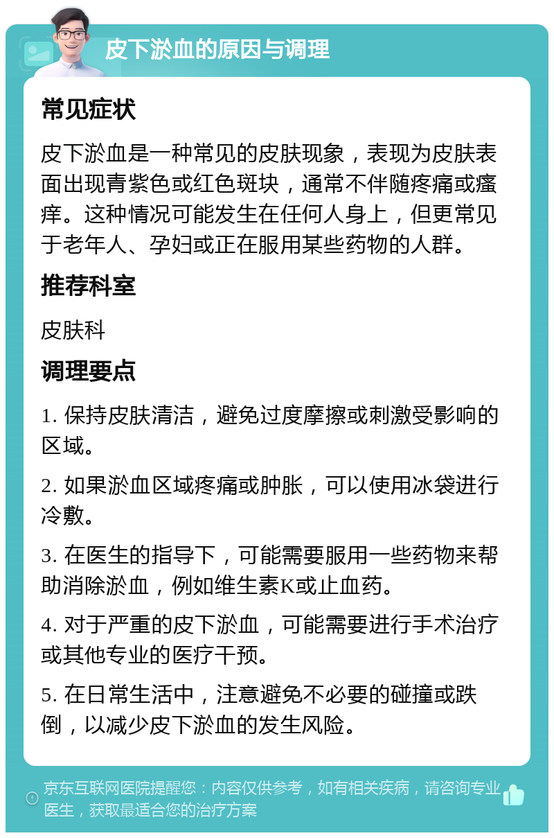 皮下淤血的原因与调理 常见症状 皮下淤血是一种常见的皮肤现象，表现为皮肤表面出现青紫色或红色斑块，通常不伴随疼痛或瘙痒。这种情况可能发生在任何人身上，但更常见于老年人、孕妇或正在服用某些药物的人群。 推荐科室 皮肤科 调理要点 1. 保持皮肤清洁，避免过度摩擦或刺激受影响的区域。 2. 如果淤血区域疼痛或肿胀，可以使用冰袋进行冷敷。 3. 在医生的指导下，可能需要服用一些药物来帮助消除淤血，例如维生素K或止血药。 4. 对于严重的皮下淤血，可能需要进行手术治疗或其他专业的医疗干预。 5. 在日常生活中，注意避免不必要的碰撞或跌倒，以减少皮下淤血的发生风险。